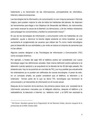 4
tratamiento y la transmisión de las informaciones, principalmente de informática,
Internet y telecomunicaciones.
Las tecnologías de la información y la comunicación no son ninguna panacea ni fórmula
mágica, pero pueden mejorar la vida de todos los habitantes del planeta. Se disponen
de herramientas para llegar a los Objetivos de Desarrollo del Milenio, de instrumentos
que harán avanzar la causa de la libertad y la democracia, y de los medios necesarios
para propagar los conocimientos y facilitar la comprensión mutua".1
El uso de las tecnologías de información y comunicación entre los habitantes de una
población, ayuda a disminuir la brecha digital existente en dicha localidad, ya que
aumentaría el conglomerado de usuarios que utilizan las Tic como medio tecnológico
para el desarrollo de sus actividades y por ende se reduce el conjunto de personas que
no las utilizan.
Algunos autores designan a las Tecnologías de Información y Comunicación (TIC)
como concepto dinámico.
Por ejemplo, a finales del siglo XIX el teléfono podría ser considerado una nueva
tecnología según las definiciones actuales. Esta misma definición podría aplicarse a la
televisión cuando apareció y se popularizó en la década de los 50 del siglo pasado. No
obstante esto, hoy no se pondrían en una lista de TIC y es muy posible que actualmente
los ordenadores ya no puedan ser calificados de nuevas tecnologías. A pesar de esto,
en un concepto amplio, se puede considerar que el teléfono, la televisión y el
ordenador forman parte de lo que se llama TIC, tecnologías que favorecen la
comunicación y el intercambio de información en el mundo actual.
Después de la invención de la escritura, los primeros pasos hacia una sociedad de la
información estuvieron marcados por el telégrafo eléctrico, después el teléfono y la
radiotelefonía, la televisión e Internet. La telefonía móvil y el GPS han asociado la
1
Kofi Annan, Secretario general de la Organización de las Naciones Unidas, discurso inaugural de la
primera fase de la WSIS, Ginebra 2003.
 