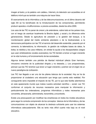 5
imagen al texto y a la palabra «sin cables», Internet y la televisión son accesibles en el
teléfono móvil que es también una máquina de hacer fotos.
El acercamiento de la informática y de las telecomunicaciones, en el último decenio del
siglo XX se ha beneficiado de la miniaturización de los componentes, permitiendo
producir aparatos «multifunciones» a precios accesibles, desde los años 2000.
Los usos de las TIC no paran de crecer y de extenderse, sobre todo en los países ricos,
con el riesgo de acentuar localmente la Brecha digital, y social y la diferencia entre
generaciones. Desde la agricultura de precisión y la gestión del bosque, a la
monitorización global del medio ambiente planetario o de la biodiversidad, a la
democracia participativa con las TIC al servicio del desarrollo sostenible, pasando por el
comercio, la telemedicina, la información, la gestión de múltiples bases de datos, la
bolsa, la robótica y los usos militares, sin olvidar la ayuda a los discapacitados (ciegos
que usan sintetizadores vocales avanzados), los TIC tienden a tomar un lugar creciente
en la vida humana y el funcionamiento de las sociedades.
Algunos temen también una pérdida de libertad individual (efecto Gran hermano,
intrusismo creciente de la publicidad dirigida y no deseada...). Los prospectivistas,
piensan que las TIC tendrían que tener un lugar creciente y podrían ser el origen de un
nuevo paradigma de civilización.
Las TIC han llegado a ser uno de los pilares básicos de la sociedad. Hoy se ha de
proporcionar al ciudadano una educación que tenga que cuenta esta realidad. Por
consiguiente sería imposible el impacto de las TE, por lo que esto facilita adentrarnos
en este apasionante mundo que matiza nuestra actividad científico – social. Las TIC
conforman el conjunto de recursos necesarios para manipular la información y
particularmente los ordenadores, programas informáticos y redes necesarias para
convertirla, almacenarla, administrarla, transmitirla y encontrarla.
Existe una preocupación por modificar las enseñanzas en todos los niveles educativos
para seguir la correcta comprensión de los conceptos básicos de la Informática y de las
comunicaciones con objeto de alcanzar la destreza suficiente para usar los sistemas
informáticos adecuadamente. Ello es tanto más difícil cuanto más bajo es el nivel
educativo.
 