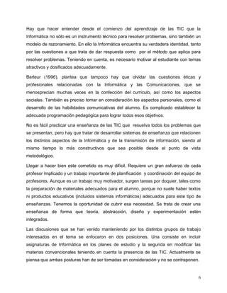 6
Hay que hacer entender desde el comienzo del aprendizaje de las TIC que la
Informática no sólo es un instrumento técnico para resolver problemas, sino también un
modelo de razonamiento. En ello la Informática encuentra su verdadera identidad, tanto
por las cuestiones a que trata de dar respuesta como por el método que aplica para
resolver problemas. Teniendo en cuenta, es necesario motivar al estudiante con temas
atractivos y dosificados adecuadamente.
Berleur (1996), plantea que tampoco hay que olvidar las cuestiones éticas y
profesionales relacionadas con la Informática y las Comunicaciones, que se
menosprecian muchas veces en la confección del currículo, así como los aspectos
sociales. También es preciso tomar en consideración los aspectos personales, como el
desarrollo de las habilidades comunicativas del alumno. Es complicado establecer la
adecuada programación pedagógica para lograr todos esos objetivos.
No es fácil practicar una enseñanza de las TIC que resuelva todos los problemas que
se presentan, pero hay que tratar de desarrollar sistemas de enseñanza que relacionen
los distintos aspectos de la Informática y de la transmisión de información, siendo al
mismo tiempo lo más constructivos que sea posible desde el punto de vista
metodológico.
Llegar a hacer bien este cometido es muy difícil. Requiere un gran esfuerzo de cada
profesor implicado y un trabajo importante de planificación y coordinación del equipo de
profesores. Aunque es un trabajo muy motivador, surgen tareas por doquier, tales como
la preparación de materiales adecuados para el alumno, porque no suele haber textos
ni productos educativos (incluidos sistemas informáticos) adecuados para este tipo de
enseñanzas. Tenemos la oportunidad de cubrir esa necesidad. Se trata de crear una
enseñanza de forma que teoría, abstracción, diseño y experimentación estén
integrados.
Las discusiones que se han venido manteniendo por los distintos grupos de trabajo
interesados en el tema se enfocaron en dos posiciones. Una consiste en incluir
asignaturas de Informática en los planes de estudio y la segunda en modificar las
materias convencionales teniendo en cuenta la presencia de las TIC. Actualmente se
piensa que ambas posturas han de ser tomadas en consideración y no se contraponen.
 