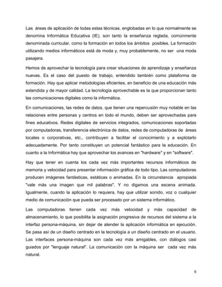 8
Las áreas de aplicación de todas estas técnicas, englobadas en lo que normalmente se
denomina Informática Educativa (IE), son tanto la enseñanza reglada, comúnmente
denominada curricular, como la formación en todos los ámbitos posibles. La formación
utilizando medios informáticos está de moda y, muy probablemente, no ser una moda
pasajera.
Hemos de aprovechar la tecnología para crear situaciones de aprendizaje y enseñanza
nuevas. Es el caso del puesto de trabajo, entendido también como plataforma de
formación. Hay que aplicar metodologías eficientes, en beneficio de una educación más
extendida y de mayor calidad. La tecnología aprovechable es la que proporcionan tanto
las comunicaciones digitales como la informática.
En comunicaciones, las redes de datos, que tienen una repercusión muy notable en las
relaciones entre personas y centros en todo el mundo, deben ser aprovechadas para
fines educativos. Redes digitales de servicios integrados, comunicaciones soportadas
por computadoras, transferencia electrónica de datos, redes de computadoras de áreas
locales o corporativas, etc., contribuyen a facilitar el conocimiento y a explotarlo
adecuadamente. Por tanto constituyen un potencial fantástico para la educación. En
cuanto a la Informática hay que aprovechar los avances en "hardware" y en "software".
Hay que tener en cuenta los cada vez más importantes recursos informáticos de
memoria y velocidad para presentar información gráfica de todo tipo. Las computadoras
producen imágenes fantásticas, estáticas o animadas. En la circunstancia apropiada
"vale más una imagen que mil palabras". Y no digamos una escena animada.
Igualmente, cuando la aplicación lo requiera, hay que utilizar sonido, voz o cualquier
medio de comunicación que pueda ser procesado por un sistema informático.
Las computadoras tienen cada vez más velocidad y más capacidad de
almacenamiento, lo que posibilita la asignación progresiva de recursos del sistema a la
interfaz persona-máquina, sin dejar de atender la aplicación informática en ejecución.
Se pasa así de un diseño centrado en la tecnología a un diseño centrado en el usuario.
Las interfaces persona-máquina son cada vez más amigables, con diálogos casi
guiados por "lenguaje natural". La comunicación con la máquina ser cada vez más
natural.
 