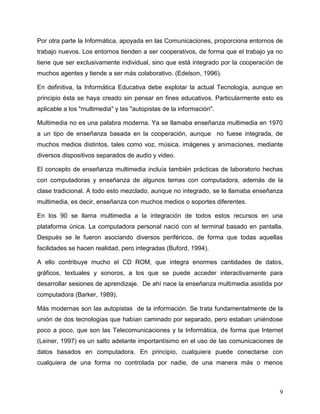 9
Por otra parte la Informática, apoyada en las Comunicaciones, proporciona entornos de
trabajo nuevos. Los entornos tienden a ser cooperativos, de forma que el trabajo ya no
tiene que ser exclusivamente individual, sino que está integrado por la cooperación de
muchos agentes y tiende a ser más colaborativo. (Edelson, 1996).
En definitiva, la Informática Educativa debe explotar la actual Tecnología, aunque en
principio ésta se haya creado sin pensar en fines educativos. Particularmente esto es
aplicable a los "multimedia" y las "autopistas de la información".
Multimedia no es una palabra moderna. Ya se llamaba enseñanza multimedia en 1970
a un tipo de enseñanza basada en la cooperación, aunque no fuese integrada, de
muchos medios distintos, tales como voz, música, imágenes y animaciones, mediante
diversos dispositivos separados de audio y video.
El concepto de enseñanza multimedia incluía también prácticas de laboratorio hechas
con computadoras y enseñanza de algunos temas con computadora, además de la
clase tradicional. A todo esto mezclado, aunque no integrado, se le llamaba enseñanza
multimedia, es decir, enseñanza con muchos medios o soportes diferentes.
En los 90 se llama multimedia a la integración de todos estos recursos en una
plataforma única. La computadora personal nació con el terminal basado en pantalla.
Después se le fueron asociando diversos periféricos, de forma que todas aquellas
facilidades se hacen realidad, pero integradas (Buford, 1994).
A ello contribuye mucho el CD ROM, que integra enormes cantidades de datos,
gráficos, textuales y sonoros, a los que se puede acceder interactivamente para
desarrollar sesiones de aprendizaje. De ahí nace la enseñanza multimedia asistida por
computadora (Barker, 1989).
Más modernas son las autopistas de la información. Se trata fundamentalmente de la
unión de dos tecnologías que habían caminado por separado, pero estaban uniéndose
poco a poco, que son las Telecomunicaciones y la Informática, de forma que Internet
(Leiner, 1997) es un salto adelante importantísimo en el uso de las comunicaciones de
datos basados en computadora. En principio, cualquiera puede conectarse con
cualquiera de una forma no controlada por nadie, de una manera más o menos
 