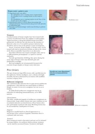 Treatment
Localised lesions of herpes simplex have been treated with
a variety of medications from zinc sulphate to iodoxuridine.
Topical acyclovir—a drug that inhibits herpes virus DNA
polymerase—is effective but only shortens the duration of
illness by a day or so. It is useful in primary infection but
should be used as soon as the patient is aware of symptoms.
Severe, recurrent, herpes simplex, or herpes zoster can be
treated with oral or intravenous aciclovir as early in the course
of the illness as possible. Ganciclovir is an alternative.
Secondary infection may require antiseptic soaks, such as
1/1000 potassium permanganate, or topical or systemic
antibiotics.
Steroids (prednisolone 40–60mg/day) given during the
acute stage of herpes zoster may diminish pain and
postherpetic neuralgia.
Rest and analgesics are recommended treatment for
extensive herpes simplex or herpes zoster infections.
Pox viruses
The pox viruses are large DNA viruses, with a predilection for
the epidermis. Variola (smallpox), once a disease with high
mortality, has been eliminated by vaccination with modified
vaccinia (cowpox) virus.
Molluscum contagiosum
The commonest skin infection due to a pox virus is molluscum
contagiosum, a skin infection seen particularly in children.
Despite its name it is not very contagious, but can occur in
families.
In adults florid molluscum contagiosum may be an
indication of underlying immunodeficiency, as in AIDS
patients.
Clinical features
The white, umbilicated papules of molluscum contagiosum are
characteristic. Large solitary lesions may cause confusion as can
secondarily infected, excoriated lesions. These lesions often
itch, particularly in patients with atopy. Resolving lesions may
be surrounded by a small patch of eczema.
Diagnosis
Diagnosis is usually based on clinical appearances or
microscopy of the contents of papules. Sometimes there is
confusion with viral warts.
Treatment
Most treatments result in discomfort and may not be tolerated
by young children. An antibiotic–hydrocortisone ointment
can be used for excoriated lesions. Treatment with liquid
Viral infections
93
Herpes zoster—points to note
• Trigeminal zoster may affect:
the ophthalmic nerve (causing severe conjunctivitis)
the maxillary nerve (causing vesicles on the uvula or
tonsils)
the mandibular nerve (causing vesicles on the floor of the
mouth and on the tongue)
• Disseminated zoster is a severe illness presenting with
widespread lesions. Visceral lesions may present with pleuritic
or abdominal pain
• Extensive and haemorrhagic vesicles may develop in patients
with AIDS
Steroids may cause disseminated
infection in immunodeficient
patients
Mandibular zoster
Ophthalmic zoster
Molluscum contagiosum
 