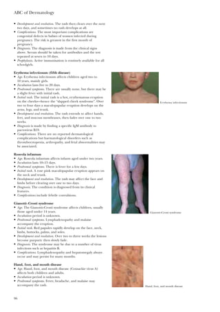 • Development and resolution. The rash then clears over the next
two days, and sometimes no rash develops at all.
• Complications. The most important complications are
congenital defects in babies of women infected during
pregnancy. The risk is greatest in the first month of
pregnancy.
• Diagnosis. The diagnosis is made from the clinical signs
above. Serum should be taken for antibodies and the test
repeated at seven to 10 days.
• Prophylaxis. Active immunisation is routinely available for all
schoolgirls.
Erythema infectiosum (fifth disease)
• Age. Erythema infectiosum affects children aged two to
10 years, mainly girls.
• Incubation lasts five to 20 days.
• Prodromal symptoms. There are usually none, but there may be
a slight fever with initial rash.
• Initial rash. The initial rash is a hot, erythematous eruption
on the cheeks—hence the “slapped cheek syndrome”. Over
two to four days a maculopapular eruption develops on the
arms, legs, and trunk.
• Development and resolution. The rash extends to affect hands,
feet, and mucous membranes, then fades over one to two
weeks.
• Diagnosis is made by finding a specific IgM antibody to
parvovirus B19.
• Complications. There are no reported dermatological
complications but haematological disorders such as
thrombocytopenia, arthropathy, and fetal abnormalities may
be associated.
Roseola infantum
• Age. Roseola infantum affects infants aged under two years.
• Incubation lasts 10–15 days.
• Prodromal symptoms. There is fever for a few days.
• Initial rash. A rose pink maculopapular eruption appears on
the neck and trunk.
• Development and resolution. The rash may affect the face and
limbs before clearing over one to two days.
• Diagnosis. The condition is diagnosed from its clinical
features.
• Complications include febrile convulsions.
Gianotti–Crosti syndrome
• Age. The Gianotti–Crosti syndrome affects children, usually
those aged under 14 years.
• Incubation period is unknown.
• Prodromal symptoms. Lymphadenopathy and malaise
accompany the eruption.
• Initial rash. Red papules rapidly develop on the face, neck,
limbs, buttocks, palms, and soles.
• Development and resolution. Over two to three weeks the lesions
become purpuric then slowly fade.
• Diagnosis. The syndrome may be due to a number of virus
infections such as hepatitis B.
• Complications. Lymphadenopathy and hepatomegaly always
occur and may persist for many months.
Hand, foot, and mouth disease
• Age. Hand, foot, and mouth disease (Coxsackie virus A)
affects both children and adults.
• Incubation period is unknown.
• Prodromal symptoms. Fever, headache, and malaise may
accompany the rash.
ABC of Dermatology
96
Erythema infectiosum
Gianotti–Crosti syndrome
Hand, foot, and mouth disease
 