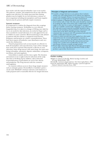 four weeks) and also topical terbinafine (one to two weeks).
The polyenes, nystatin, and amphotericin B are also effective
against yeast infection. For damp macerated skin dusting
powders may be helpful. In toe web infections a mixture of
micro-organisms including dermatophytes and Gram negative
bacteria may be present and both require treatment.
Systemic treatment
It is important to confirm the diagnosis from skin scrapings
before starting treatment. Terbinafine is a very effective
fungicidal drug. It is taken in a dosage of 250mg once daily for
two to six weeks for skin infections, six weeks for finger nail or
three months for toenail infections. It is only approved for use
in children in some countries. Blood monitoring is only advised
in patients with liver disease or impaired renal function.
Pregnancy and lactation are relative contraindications. There
have been reports of headaches, taste disturbances and, very
rarely, liver dysfunction.
Triazole preparations such as itraconazole are effective in
both dermatophyte and yeast infections. Cases of liver damage
have rarely been reported. Fluconazole is effective in yeast
infections. Some drugs interact with azole drugs, the main ones
being terfenadine, astemizole, digoxin, midazolam, cyclosporin,
tacrolimus, and anticoagulants.
Griseofulvin is mainly used for tinea capitis. The duration
of treatment is six to eight weeks for infections of the scalp.
The dose is 10–20mg/kg for children, taken with food.
Contraindications to griseofulvin are severe liver disease
and porphyrias. The drug interacts with the coumarin
anticoagulants.
In countries without access to these drugs simple measures
such as antiseptic paints—Neutral Red or Castellan’s paint—
can be used. Whitfield’s ointment (benzoic acid ointment) is
easily prepared and is reasonably effective for fungal infections.
ABC of Dermatology
104
Further reading
Midgley G, Clayton Y, Hay RJ. Medical mycology. London and
St Louis: Mosby-Wolfe, 1997
Elewski BE. Cutaneous fungal infections. New York: lgaku-Shoin, 1992
Evans EG, Richardson MD. Medical mycology: A practical approach.
Oxford: Oxford University Press, 1989
Principles of diagnosis and treatment
• Consider a fungal infection in any patient where isolated,
itching, dry, and scaling lesions occur without any apparent
reason—for example, if there is no previous history of eczema.
Lesions due to fungal infection are often asymmetrical
• Skin scrapings or clippings should be sent to the laboratory
from lesions, nails, or hair. The skin scales should be removed
by scraping the edge of the lesion with a scalpel held at right
angles to the skin on to a piece of dark paper—transport
packs are available commercially. Clippings can be taken from
the nails and as much material as possible should be taken
from the nail including subungual debris. Laboratories will
report first on the direct microscopy of the material
examined after treatment with 10% potassium hydroxide but
culture results take at least two weeks
• Lesions to which steroids have been applied are often quite
atypical because the normal inflammatory response is
suppressed—tinea incognito. The patient often states that the
treatment controls the itch but the rash persists and may
change into a tender form of folliculitis. In such cases
microscopy of lesions is usually strongly positive
• Wood’s light (ultraviolet light filtered through special glass)
can be used to show Microsporum infections of hair, as they
produce a green-blue fluorescence
 