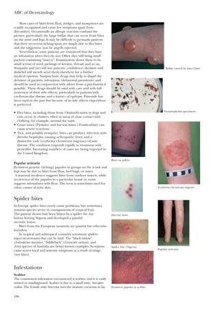 ABC of Dermatology
106
Most cases of bites from fleas, midges, and mosquitoes are
readily recognised and cause few symptoms apart from
discomfort. Occasionally an allergic reaction confuses the
picture, particularly the large bullae that can occur from bites
on the arms and legs. It may be difficult to persuade patients
that their recurrent itching spots are simply due to flea bites
and the suggestion may be angrily rejected.
Nevertheless, some patients are convinced that they have
an infestation when they do not. Often they will bring small
packets containing “insects”. Examination shows these to be
small screws of wool, pickings of keratin, thread, and so on.
Sympathy and tact will win patients’ confidence; derision and
disbelief will merely send them elsewhere for a further
medical opinion. Antipsychotic drugs may help to dispel the
delusion of parasitic infestation (delusional parasitosis) and
should be used in conjunction with advice from a psychiatrist if
possible. These drugs should be used with care and with full
awareness of their side effects, particularly in patients with
cardiovascular disease and a history of epilepsy. Pimozide has
been used in the past but because of its side effects risperidone
is preferred.
• Flea bites, including those from Cheyletiella mites in dogs and
cats, occur in clusters, often in areas of close contact with
clothing, for example, around the waist.
• Grain mites (Pyemotes) and harvest mites (Trombiculidae) can
cause severe reactions.
• Tick, and possibly mosquito, bites can produce infection with
Borrelia burgdorferi, causing arthropathy, fever, and a
distinctive rash (erythema chronicum migrans)—Lyme
disease. The condition responds rapidly to treatment with
penicillin. Increasing numbers of cases are being reported in
the United Kingdom.
Papular urticaria
Persistent pruritic (itching) papules in groups on the trunk and
legs may be due to bites from fleas, bed bugs, or mites.
A seasonal incidence suggests bites from outdoor insects, while
recurrence of the papules in a particular house or room
suggests infestations with fleas. The term is sometimes used for
other causes of itchy skin.
Spider bites
In Europe spider bites rarely cause problems, but sometimes
noxious species arrive in consignments of tropical fruit.
The patient shown had been bitten by a spider the day
before leaving Nigeria and developed a painful
necrotic lesion.
Bites from the European tarantula are painful but otherwise
harmless.
In tropical and subtropical countries venomous spiders
inject neurotoxins that can be fatal. The “black widow”
(Latrodectus mactans), “fiddleback” (Loxosceles veclusa), and
Atrax species of Australia are better known examples. Scorpions
cause severe local and systemic symptoms as a result of stings
(not bites).
Infestations
Scabies
The commonest infestation encountered is scabies, and it is easily
missed or misdiagnosed. Scabies is due to a small mite, Sarcoptes
scabiei. The female mite burrows into the stratum corneum to lay
Bullae caused by insect bites
Parasitophobia specimens
Bites on ankles
Erythema chronicum migrans
Harvest mites
Papular urticaria
Persistent papules in scabies
Spider bite (Nigeria)
 