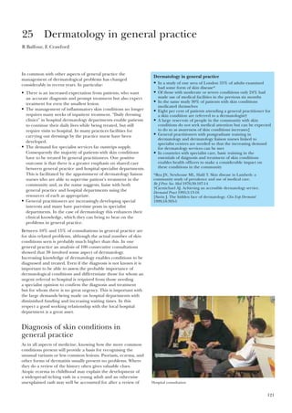 121
In common with other aspects of general practice the
management of dermatological problems has changed
considerably in recent years. In particular:
• There is an increased expectation from patients, who want
an accurate diagnosis and prompt treatment but also expect
treatment for even the smallest lesion.
• The management of inflammatory skin conditions no longer
requires many weeks of inpatient treatment. “Daily dressing
clinics” in hospital dermatology departments enable patients
to continue their daily lives while being treated, but still
require visits to hospital. In many practices facilities for
carrying out dressings by the practice nurse have been
developed.
• The demand for specialist services far outstrips supply.
Consequently the majority of patients with skin conditions
have to be treated by general practitioners. One positive
outcome is that there is a greater emphasis on shared care
between general practice and hospital specialist departments.
This is facilitated by the appointment of dermatology liaison
nurses who are able to supervise patient’s treatment in the
community and, as the name suggests, liaise with both
general practice and hospital departments using the
resources of each as appropriate.
• General practitioners are increasingly developing special
interests and many have part-time posts in specialist
departments. In the case of dermatology this enhances their
clinical knowledge, which they can bring to bear on the
problems in general practice.
Between 10% and 15% of consultations in general practice are
for skin related problems, although the actual number of skin
conditions seen is probably much higher than this. In one
general practice an analysis of 100 consecutive consultations
showed that 38 involved some aspect of dermatology.
Increasing knowledge of dermatology enables conditions to be
diagnosed and treated. Even if the diagnosis is not known it is
important to be able to assess the probable importance of
dermatological conditions and differentiate those for whom an
urgent referral to hospital is required from those needing
a specialist opinion to confirm the diagnosis and treatment
but for whom there is no great urgency. This is important with
the large demands being made on hospital departments with
diminished funding and increasing waiting times. In this
respect a good working relationship with the local hospital
department is a great asset.
Diagnosis of skin conditions in
general practice
As in all aspects of medicine, knowing how the more common
conditions present will provide a basis for recognising the
unusual variants or less common lesions. Psoriasis, eczema, and
other forms of dermatitis usually present no problems. Where
they do a review of the history often gives valuable clues.
Atopic eczema in childhood may explain the development of
a widespread itching rash in a young adult and an otherwise
unexplained rash may well be accounted for after a review of
25 Dermatology in general practice
R Balfour, E Crawford
Dermatology in general practice
• In a study of one area of London 55% of adults examined
had some form of skin disease*
• Of those with moderate or severe conditions only 24% had
made use of medical facilities in the previous six months
• In the same study 30% of patients with skin conditions
medicated themselves
• Eight per cent of patients attending a general practitioner for
a skin condition are referred to a dermatologist†
• A large reservoir of people in the community with skin
conditions do not seek medical attention but can be expected
to do so as awareness of skin conditions increases‡
• General practitioners with postgraduate training in
dermatology and dermatology liaison nurses linked to
specialist centres are needed so that the increasing demand
for dermatology services can be met
• In countries with specialist care, basic training in the
essentials of daignosis and treatment of skin conditions
enables health officers to make a considerable impact on
these conditions in the community
*Rea JN, Newhouse ML, Halil T. Skin disease in Lambeth: a
community study of prevalence and use of medical care.
Br J Prev Soc Med 1976;30:107-14
†Carmichael AJ. Achieving an accessible dermatology service.
Dermatol Pract 1995;3:13-16
‡Savin J. The hidden face of dermatology. Clin Exp Dermatol
1999;18:393-5
Hospital consultation
 