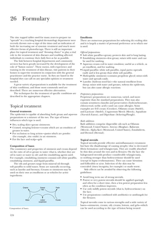 124
The zinc topped tables used for many years to prepare tar
“spreads” in a teaching hospital dermatology department were
recently thrown out—a sign of the times and an indication of
both the increasing use of systemic treatment and much more
effective forms of phototherapy. There is still an important
place for topical treatment and “dressing clinics” to play a vital
role in the treatment of skin diseases and enabling affected
individuals to continue their daily lives as far as possible.
The link between hospital departments and community
services has been greatly increased by the development of the
role of “liaison nurses”. These nurses, with experience and
training in the treatment of skin disease, visit patients in their
homes to supervise treatment in conjuction with the general
practitioner and the practice nurse. As they are based in the
hospital they can call on any specialist opinion or treatment
needed.
A great variety of preparations is available for the treatment
of skin conditions, and those most commonly used are
described. There are numerous effective alternatives.
The techniques for the treatment of specific conditions are
described in the appropriate chapters.
Topical treatment
General treatments
The epidermis is capable of absorbing both greasy and aqueous
preparations or a mixture of the two. The type of lesion
influences which type is used.
• Dry, scaling skin—greasy ointments.
• Crusted, weeping lesions—creams which are an emulsion of
greases in water.
• For occlusion or long action—pastes which are powder
(for example, zinc oxide) in an ointment.
• For the face and scalp—gels
Composition of bases
The consistency and properties of ointment and cream depend
on the ratio of oil or grease to water (that is, whether they are
oil in water or water in oil) and the emulsifying agents used.
For example, emulsifying ointment contains soft white paraffin,
emulsifying ointment, and liquid paraffin.
The oils and greases range from mineral oil through
soft paraffin to solid waxes. Some are naturally occurring,
such as lanolin and beeswax. Creams or ointments may be
used on their own as emollients or as vehicles for active
ingredients.
Emollients
There are numerous preparations for softening dry scaling skin
and it is largely a matter of personal preference as to which one
is used.
Official preparations
• Soft white paraffin—greasy; protects skin and is long lasting.
• Emulsifying ointment—less greasy; mixes with water and can
be used for washing.
• Aqueous cream—oil in water emulsion; useful as a vehicle, as
an emollient, and for washing.
• Liquid paraffin: white soft paraffin, equal parts—spreads
easily and is less greasy than white soft paraffin.
• Hydrophilic ointment—contains propylene glycol; mixes with
water and spreads easily.
• Lanolin (hydrous wool fat)—the natural emollient from
sheep; mixes with water and greases, softens the epidermis,
but can also cause allergic reactions.
Proprietary preparations
Proprietary preparations are numerous, varied, and more
expensive than the standard preparations. They may also
contain sensitisers—lanolin and preservatives (hydroxybenzoate,
chlorocresol, sorbic acid)—and can cause allergies. Some
examples are E45 cream (Crookes), Oilatum cream (Stiefel),
and Lacticare (Stiefel), Unguentum Merck (Merck), Aquadrate
(Norwich Eaton), and Diprobase (Schering-Plough).
Bath additives
Bath additives comprise dispersible oils such as Oilatum
(Westwood, United States), Aveeno (Bioglan), Balneum
(Merck), Alpha Keri (Westwood, United States), Emulsiderm,
and Dermol (Dermal).
Topical steroids
Topical steroids provide effective anti-inflammatory treatment
but have the disadvantage of causing atrophy (due to decreased
fibrin formation) and telangiectasis. They are readily absorbed
by thin skin around the eyes and in flexures. On the face the
halogenated steroids produce considerable telangiectasia,
so nothing stronger than hydrocortisone should be used
(except in lupus erythematosus). They can cause hirsutism
and folliculitis or acne. Infection of the skin may be
concealed (tinea incognita, for example) or made worse.
Side effects can be avoided by observing the following
guidelines:
• Avoid long term use of strong steroids.
• Potent or very potent steroids should be applied sparingly
and often for a short time, then a less potent preparation less
often as the condition improves.
• Use only mildly potent steroids (that is, hydrocortisone) on
the face.
• Use preparations combined with antibiotics or antifungals for
the flexures.
Topical steroids come in various strengths and a wide variety of
bases—ointments, creams, oily creams, lotions, and gels—which
can be used according to the type of lesion being treated.
26 Formulary
Grease
fats
PasteCreams
Lotion/
suspension
PowderWater
Composition of bases
 