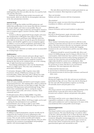 Formulary
127
Terbinafine (250 mg daily) is an effective systemic
antifungal drug that does not affect the liver. It is used for both
nail and skin infections.
Imidazole and triazole drugs include itraconazole and
ketoconazole, which are effective for dermatophyte infections
of the skin and pityriasis versicolor.
Antiviral drugs
Discovery of drugs that inhibit viral DNA polymerase and
inhibit their proliferation in vivo means that effective treatment
for herpes simplex and zoster is now possible. They are
effective at the early stages of infection and should be started as
soon as symptoms appear. Aciclovir (Zovirax, GSK) is available
as a cream.
Aciclovir is effective against both herpes simplex and zoster.
The standard dose is 200 mg five times daily for five days.
In varicella infections and herpes zoster 800 mg is given five
times daily for seven days. It can also be given by intravenous
infusion, and should be applied as soon as symptoms appear.
In addition, it can be used for prophylaxis, particularly in the
immunocompromised patients and atopics who are liable to
fulminating infection.
Famciclovir and valaciclovir are similar and are recommended
for treating herpes zoster.
Antihistamines
These drugs are used in urticaria and acute allergic (type I
immediate hypersensitivity) reactions. The newer long acting
and non-sedating antihistamines are useful for treatment
during the day and can be combined with one of the sedating
type at night if pruritus is preventing sleep.
Non-sedating antihistamines only cross the blood–brain
barrier to a slight extent. They may cause arrhythmias,
particularly terfenadine.
• Acrivastine (Semprex, GSK) 8 mg three times daily
• Cetirizine (Zirtek, UCB Pharma) 10 mg once daily
• Fexofenadine (Telfast, Hoechst) 120 or 180 mg once daily
• Loratadine (Clarityn, Schering-Plough) 10 mg once daily.
Sedating antihistamines
There are many available and which is used is largely a matter
of personal preference. The sedating effect, which is enhanced
by alcohol, means that they are best taken at night. They also
potentiate CNS depressants and anticholinergic drugs. They
tend to have anticholinergic effects, causing dry mouth,
blurred vision, tachycardia, and urinary retention. Those
commonly used are:
• Chlorphenamine (Piriton Stafford-Miller 4 mg daily)
• Cyproheptadine (Periactin (MSD) 4 mg up to four times
daily)
• Hydroxyzine (Atarax (Pfizer) 10–25 mg at night; can be used
during the day if drowsiness is not a problem)
• Promethazine (10 or 25 mg at night or twice daily)
• Trimeprazine (Vallergan (Castlemead) 10 mg two to three
times daily).
Corticosteroids
In addition to topical preparations, systemic steroids may be
required for the treatment of severe inflammatory skin
conditions such as erythroderma developing from psoriasis or
eczema. They are also used in vasculitis and erythema
multiforme as well as connective tissue diseases. They are often
required for the treatment of pemphigoid and pemphigus
together with immunosuppressant drugs.
The side effects must be borne in mind, particularly for any
long term treatment. Most important are given below.
Water and electrolytes
Sodium and water retention with loss of potassium.
Musculoskeletal
Osteoporosis, aseptic necrosis of the femoral head, growth
retardation in children, and muscle wasting.
Ophthalmic effect
Cataract formation and increased tendency to glaucoma.
Other effects
Increase in blood pressure, peptic ulceration and fat
redistribution, and impaired glucose intolerance.
Retinoids
These vitamin A derivatives have proved very effective in the
treatment of psoriasis and acne but are not without risk of side
effects. The most serious is that they are teratogenic and must
be discontinued for at least three months after stopping
treatment in the case of isotretinoin and five years after taking
acitretin.
All patients should be warned of possible side effects and
women of childbearing age must be using an effective form of
contraception, which must have been used for at least a month
before treatment has started as well as having a pregnancy test
carried out. Liver function tests and fasting cholesterol and
triglycerides should be carried out on all patients. After
prolonged treatment in adolescence, radiological tests should
be carried out to ensure that there is no extraosseous
calcification. The most important side effects are:
• Abnormal liver function tests
• An increase in cholesterol and triglycerides
• Occasional increases in electron spin resonance and lowered
white count.
Clinical side effects
Drying and roughening of the skin and mucous membranes,
particularly the lips, can occur. There may also be thinning of
the hair and nails. Photosensitivity eruptions can develop.
Occasionally muscle and joint pains occur.
Acitretin
This drug is used for severe psoriasis including pustulosis of the
hands and feet. It has also been used in other forms of
keratosis such as Darier’s disease and pityriasis rubra pilaris.
Isotretinoin
This drug is used for severe acne vulgaris that has not
responded to antibiotics or other treatments. It is therefore
often used in adolescence and it is important to be aware of the
musculoskeletal effects and possible mood changes.
Immunosuppressants
Methotrexate
This drug is useful in severe psoriasis that is not responding to
topical treatment. The main disadvantage is its adverse effect
on the liver, which precludes its use in those who have alcoholic
liver disease but who are often those most needing systemic
treatments. Idiopathic immunosuppression can occur so a test
dose must always be given and a full blood count carried out
48 hours later before treatment has started. There may be
gastrointestinal upsets and osteometitis as well.
 