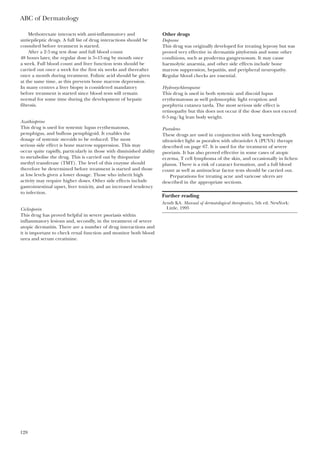 ABC of Dermatology
128
Methotrexate interacts with anti-inflammatory and
antiepileptic drugs. A full list of drug interactions should be
consulted before treatment is started.
After a 2·5 mg test dose and full blood count
48 hours later, the regular dose is 5–15 mg by mouth once
a week. Full blood count and liver function tests should be
carried out once a week for the first six weeks and thereafter
once a month during treatment. Folinic acid should be given
at the same time, as this prevents bone marrow depression.
In many centres a liver biopsy is considered mandatory
before treatment is started since blood tests will remain
normal for some time during the development of hepatic
fibrosis.
Azathioprine
This drug is used for systemic lupus erythematosus,
pemphigus, and bullous pemphigoid. It enables the
dosage of systemic steroids to be reduced. The most
serious side effect is bone marrow suppression. This may
occur quite rapidly, particularly in those with diminished ability
to metabolise the drug. This is carried out by thiopurine
methyl transferase (TMT). The level of this enzyme should
therefore be determined before treatment is started and those
at low levels given a lower dosage. Those who inherit high
activity may require higher doses. Other side effects include
gastrointestinal upset, liver toxicity, and an increased tendency
to infection.
Ciclosporin
This drug has proved helpful in severe psoriasis within
inflammatory lesions and, secondly, in the treatment of severe
atopic dermatitis. There are a number of drug interactions and
it is important to check renal function and monitor both blood
urea and serum creatinine.
Other drugs
Dapsone
This drug was originally developed for treating leprosy but was
proved very effective in dermatitis pityformis and some other
conditions, such as pyoderma gangrenosum. It may cause
haemolytic anaemia, and other side effects include bone
marrow suppression, hepatitis, and peripheral neuropathy.
Regular blood checks are essential.
Hydroxychloroquine
This drug is used in both systemic and discoid lupus
erythematosus as well polymorphic light eruption and
porphyria cutanea tarda. The most serious side effect is
retinopathy but this does not occur if the dose does not exceed
6·5 mg/kg lean body weight.
Psoralens
These drugs are used in conjunction with long wavelength
ultraviolet light as psoralen with ultraviolet A (PUVA) therapy
described on page 67. It is used for the treatment of severe
psoriasis. It has also proved effective in some cases of atopic
eczema, T cell lymphoma of the skin, and occasionally in lichen
planus. There is a risk of cataract formation, and a full blood
count as well as antinuclear factor tests should be carried out.
Preparations for treating acne and varicose ulcers are
described in the appropriate sections.
Further reading
Arndt KA. Manual of dermatological therapeutics, 5th ed. NewYork:
Little, 1995
 