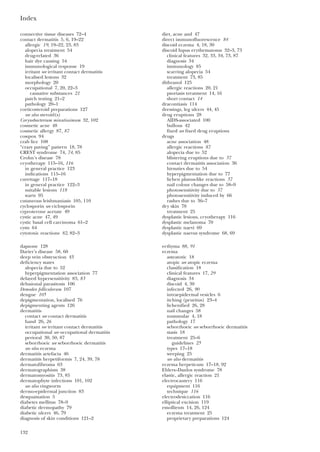 Index
132
connective tissue diseases 72–4
contact dermatitis 5, 6, 19–22
allergic 19, 19–22, 23, 83
alopecia treatment 54
drug-related 36
hair dye causing 54
immunological response 19
irritant see irritant contact dermatitis
localised lesions 32
morphology 20
occupational 7, 20, 22–3
causative substances 21
patch testing 21–2
pathology 20–1
corticosteroid preparations 127
see also steroid(s)
Corynebacterium minutissimum 32, 102
cosmetic acne 48
cosmetic allergy 87, 87
cowpox 94
crab lice 108
“crazy paving” pattern 18, 78
CREST syndrome 74, 74, 85
Crohn’s disease 78
cryotherapy 115–16, 116
in general practice 123
indications 115–16
curettage 117–18
in general practice 122–3
suitable lesions 118
warts 95
cutaneous leishmaniasis 105, 110
cyclosporin see ciclosporin
cyproterone acetate 49
cystic acne 47, 49
cystic basal cell carcinoma 61–2
cysts 64
cytotoxic reactions 82, 82–3
dapsone 128
Darier’s disease 58, 60
deep vein obstruction 43
deficiency states
alopecia due to 52
hyperpigmentation association 77
delayed hypersensitivity 83, 83
delusional parasitosis 106
Demodex folliculorum 107
dengue 105
depigmentation, localised 76
depigmenting agents 126
dermatitis
contact see contact dermatitis
hand 26, 26
irritant see irritant contact dermatitis
occupational see occupational dermatitis
perioral 30, 50, 87
seborrhoeic see seborrhoeic dermatitis
see also eczema
dermatitis artefacta 46
dermatitis herpetiformis 7, 24, 39, 78
dermatofibroma 63
dermatographism 38
dermatomyositis 73, 85
dermatophyte infections 101, 102
see also ringworm
dermo-epidermal junction 83
desquamation 5
diabetes mellitus 78–9
diabetic dermopathy 79
diabetic ulcers 46, 79
diagnosis of skin conditions 121–2
diet, acne and 47
direct immunofluorescence 84
discoid eczema 4, 18, 30
discoid lupus erythematosus 32–3, 73
clinical features 32, 33, 34, 73, 87
diagnosis 34
immunology 85
scarring alopecia 54
treatment 73, 85
dithranol 125
allergic reactions 20, 21
psoriasis treatment 14, 16
short contact 14
dracontiasis 114
dressings, leg ulcers 44, 45
drug eruptions 28
AIDS-associated 100
bullous 42
fixed see fixed drug eruptions
drugs
acne association 48
allergic reactions 87
alopecia due to 52
blistering eruptions due to 37
contact dermatitis association 36
hirsuties due to 54
hyperpigmentation due to 77
lichen planus-like reactions 37
nail colour changes due to 58–9
photosensitivity due to 37
photosensitivity induced by 66
rashes due to 36–7
dry skin 78
treatment 25
dysplastic lesions, cryotherapy 116
dysplastic melanoma 70
dysplastic naevi 69
dysplastic naevus syndrome 68, 69
ecthyma 88, 91
eczema
asteatotic 18
atopic see atopic eczema
classification 18
clinical features 17, 29
diagnosis 34
discoid 4, 30
infected 26, 90
intraepidermal vesicles 6
itching (pruritus) 23–4
lichenified 26, 28
nail changes 58
nummular 4, 18
pathology 17
seborrhoeic see seborrhoeic dermatitis
stasis 18
treatment 25–6
guidelines 25
types 17–18
weeping 25
see also dermatitis
eczema herpeticum 17–18, 92
Ehlers–Danlos syndrome 78
elastic, allergic reaction 21
electrocautery 116
equipment 116
technique 116
electrodesiccation 116
elliptical excision 119
emollients 14, 26, 124
eczema treatment 25
proprietary preparations 124
 