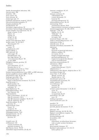 Index
134
hands, dermatophyte infections 102
harvest mites 106
head lice 108
heat cautery 95
heat urticaria 38
heliotrope rash 73
helminth infestations, tropical 112–13
Henoch–Schönlein purpura 37
hepatic porphyrias 79
herald lesions 30
hereditary angio-oedema 38
hereditary haemorrhagic telangiectasia 75
herpes simplex virus infections 92, 92
atopic eczema 17–18
blisters 41
itching 24
of lips 41, 92
treatment 93
herpes virus infections 92–3
herpes zoster 24, 42, 92–3
disseminated 93
hirsuties 55
causes 55
histoplasmosis 112
history-taking 7
HIV infection 98
early stages 98
histoplasmosis 112
late stage disease 98
“seroconversion illness” 98
see also AIDS
Hodgkin’s disease, pruritus 24
hormones
acne association 47, 47
hirsuties due to 54
hypopigmentation due to 75–6
vascular lesions due to 74
human immunodeficiency virus (HIV) see HIV infection
human papilloma viruses (HPV) 94, 99
Hutchinson’s sign 59, 60, 70
hydrogen peroxide 125
hydroxychloroquine 128
lupus erythematosus treatment 33, 73, 85
hyperkeratosis 4
epidermolytic 81
keratolytics for 125
nail plate 59
hyperlipidaemia 79
hyperpigmentation 76–7
sun exposure 66
hypersensitivity
type I (immediate) 23, 82, 82
type II (cytotoxic) 82–3
type III (immune complex) 72, 83, 83
type IV (delayed) 83, 83
hyperthyroidism 76, 80
pruritus 24
hypertrichosis 55–6
causes 56
treatment 56
hypoalbuminaemia 58
hypopigmentation 75–6
hypopituitarism 52, 75
hypothyroidism 80
pruritus 24
ice-pick scars 48
ichthammol 125
eczema treatment 26
psoriasis treatment 14
IgA disease, linear 39–40
immediate hypersensitivity 23, 82, 82
immune complexes 83, 83
circulating 83
immune reactions 72
cell-mediated 82
contact dermatitis 19
humoral 82
psoriasis pathogenesis 12
immunofluorescence 84, 84
immunology 82–6
autoimmune disease 83–6
hypersensitivity reactions see hypersensitivity
immunosuppressants 25, 126, 127–8
impetigo 7, 88, 90
bullous 24, 41, 90
“follicular” 91
non-bullous 90
in tropics 109
incisional biopsy 118, 122
indirect immunofluorescence 84
induration of skin 7
infantile acne 47, 48
infantile seborrhoeic dermatitis 30
infections
AIDS 98
bacterial see bacterial infections
diabetes mellitus 79
in eczema 18, 19
fungal see fungal infections
psoriasis pathogenesis 13
tropical see tropical skin diseases
viral see viral infections
infectious mononucleosis 97
infestations 106–8
treatments 126
tropical skin diseases 112–14
inflammation 7
inflammatory skin disease, alopecia due to 52
inoculation herpes 92
insect bites 3, 24, 105–6
allergic reaction 42
diseases due to 105
intradermal naevus 68
intraepidermal carcinoma 34
iodine solution 125
iron deficiency 53
anaemia 60
pruritus 24
irritant contact dermatitis 5, 18, 20, 21
acute 21
chronic 21, 23
occupational 22, 23
isotretinoin 127, 128
acne 49
itching see pruritus
itch–scratch–itch cycle 24
jaundice 78
junctional naevi 68
juvenile plantar dermatosis 17, 18
kala-azar 105
Kaposi’s sarcoma 46, 98, 99, 100
Kaposi’s varicelliform eruption 92
keloid scars 49
keratoacanthoma 63
keratolytics 125
keratoses
seborrhoeic see seborrhoeic keratoses
solar see solar (actinic) keratoses
kerion 103
ketoconazole shampoo 32
Koebner’s phenomenon 5, 9, 10, 13
lichen planus 27
 