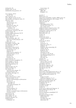 Index
135
koilonychia 60
Koplik’s spots 35, 95
kwashiorkor, hair growth in 53
larva migrans 107–8
visceral 108
laser treatment 117
latex, allergic reaction 21, 23
legs, healthy v incompetent valves 43
leg ulcers 43–6
arterial 45–6
clinical features 44
diagnosis 46
incompetent valves 43
treatment 44–5, 45
sensitisers 20
venous see venous ulcers
leishmaniasis, cutaneous 105, 110
lentigo, benign 70
lentigo maligna melanoma 69, 70
“leopard skin” 113
lepromatous leprosy 110
leprosy 109–10
Bacterial Index (BI) 110
spectrum of clinical disease 109
types 110
leukonychia 58, 59
leukoplakia, oral hairy 100
lice infestation 105, 108
lichenification 3
lichenified eczema 26, 28
lichen planus 27–9, 28, 28
characteristics 27
diagnosis 34
drug reactions related to 37
nail involvement 27, 58
pathology 29
pruritus 24
treatment 28
lichen sclerosus 85
lichen sclerosus et atrophicus 74
lichen simplex 3, 18, 34
linear IgA disease 39–40
lipodermatosclerosis 44
lipoma 62
liquid nitrogen 95, 115
livedo reticularis 74
liver disease 78
associated skin changes 78
nail involvement 58
liver failure, skin signs 78
Loa Loa 113
loiasis 113, 114
lupus erythematosus 1, 72–3
clinical variants 73, 84
discoid see discoid lupus erythematosus
hair loss 53
nail changes 58
dystrophy 58
pterygium formation 58
neonatal 73
rosacea v 50
scarring alopecia 54
subacute 33, 73, 85
systemic see systemic lupus erythematosus
treatment 33, 73
lupus pernio 80
lupus vulgaris 88
Lyme disease 75, 105
lymphatic filariasis 113
lymphoedema
in filariasis 113
venous ulcers 44
lymphoma 77
AIDS 100
Hodgkin’s 24
macules 2
Madura foot 111
major histocompatibility complex (MHC) genes 81
malabsorption syndromes, skin changes 77, 78
malar rash 73, 84, 87
Malassezia furfur 31
malignancy
hyperpigmentation 76–7
internal, skin markers 77
skin see skin cancer
malignant lesions, surgical excision 119
malignant melanoma see melanoma
malnutrition, alopecia due to 52
mandibular zoster 93
Martorelli’s ulcer 46
measles 95
melanin 2
melanocytic naevus
acquired (moles) 68
nail 59
melanoma 61, 69–71
acral 70
amelanotic 70
diagnostic criteria 71
dysplastic 70
dysplastic naevi relationship 69
nodular 69, 70
prognosis 69, 71
risk factors 69
subungual 59, 60
sun exposure and 66, 69
superficial spreading 69, 70
types 69–70
ulceration 46
melasma 76
methotrexate 127
adverse effects 16, 127
psoriasis treatment 16
microfilaria 112, 113
Microsporum, ringworm 103
Microsporum audouinii 103
Microsporum canis 101
milia 64
milkers’ nodules 94
minocycline, hyperpigmentation due to 77
minor surgery, in general practice 122–3
minoxidil, hair loss treatment 53
moles
benign 65, 68–9
melanoma diagnosis 71, 71
molluscum contagiosum 93–4, 99
molluscum inclusion bodies 92
Mongolian blue spot 77
monilethrix 55
morbilliform rashes 35
morphoea 74, 85
mosaics 81
mouth ulcers, differential diagnosis 41
Mucha–Habermann disease 40
mucoid cyst 60
mucous membrane, pemphigoid 40
mycetoma 111
mycobacterial disease 88–9
AIDS-related 99
histology 88
non-tuberculous 89
tuberculous 88
 