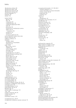Index
136
Mycobacterium chelonei 89
Mycobacterium leprae 109
Mycobacterium marinum 89
Mycobacterium ulcerans 89
mycosis fungoides 77
myeloma 79
myiasis 112
naevus (naevi)
Becker’s 68
blue 68
compound 68
congenital hairy 69
congenital pigmented 68–9
halo 68
junctional 68
melanocytic see melanocytic naevus
spider 64, 75
treatment 116
strawberry 64
vascular 87
verrucous epidermal 64
naevus flammeus see port wine stain
naevus sebaceous 64
nailbed, erythema 75
nail plate
changes 59–60
detachment see onycholysis
infections 57
nails 57–60
Beau’s lines 58, 59
clubbing 58
colour changes 58–9
dystrophy 58, 60
in eczema 60
fungal infection 57, 101–2
general diseases involving 58–9
growth rate 57
lesions adjacent to 60
lichen planus 27, 58
local changes 57–8
melanoma under 59, 60
physical signs 57
pigmented streaks 59
pitting 8, 9, 58, 59
psoriasis 8, 9, 10, 58, 59, 102
ridging 59–60
horizontal 59
longitudinal 60
skin diseases affecting 58
streaks 59
structure 57
trauma 57
treatment 60
napkin psoriasis 10, 11
necrobiosis lipoidica 79
necrotising angiitis 37
necrotising fasciitis 79
neomycin, allergic reaction 20, 36, 41
neoplasms see malignancy; skin tumours
neurodermatitis 18
neurofibromatosis 77, 78
nickel allergy 20, 23, 41
Nikolsky sign 41
nitrous oxide, cryotherapy 115
“nits” 108
nodular melanoma 69, 70
nodular prurigo 24
nodules 2–3
nummular eczema 4, 18
occupational acne 48, 49
occupational conditions, systemic sclerosis 74
occupational dermatitis 7, 17, 20, 22–3
causative substances 21
contact dermatitis see contact dermatitis
irritant contact 22, 23
progression 22
treatment 23
oedema 6
legs 43
management 44
oestrogens, acne association 47, 47
oil folliculitis 48
Onchocerca volvulus 113
onchocerciasis 105, 113
onychogryphosis 57
onycholysis 8, 9, 57, 59
in psoriasis 58, 59
onychomedesis 58
onychomycosis 101
ophthalmic zoster 93
oral hairy leukoplakia 100
orf 94
oriental sore 105
ornithosis 89
oxytetracycline 50
acne 49
rosacea 50
pachyonychia congenita 59
Paget’s disease of nipple 18, 63
palmo-plantar pustulosis 9, 41
papilloma 63
cryotherapy 116
papules 2–3
parakeratosis 29
parapsoriasis 77
parasites 24
parasitophobia 24, 106
parasitosis, delusional 106
paronychia 57, 60
chronic 102
paste bandages, venous ulcer treatment 45
patch testing 21–2, 122
patient assessment 7
patient support groups 123, 129
pediculosis 108
treatment 126
pediculosis capitis 108
pellagra 77
pemphigoid 24, 40
blisters 6, 7, 40, 83–4
bullous 4, 40
chronic scarring 40
genetic basis 81
immune basis 83–4
mucous membrane 40
nail changes 58
pemphigoid gestationis 80
pemphigus 41
acantholysis 6
blisters 6
immune basis 84
nail changes 58
pemphigus erythematosus 41
pemphigus vegetans 41
pemphigus vulgaris 41
penicillin
allergic reaction 72
rashes due to 36, 37, 72
Penicillium marneffei 103
perianal squamous cell carcinoma 99
perioral dermatitis 30, 50, 87
periungual fibrokeratoma 60
 