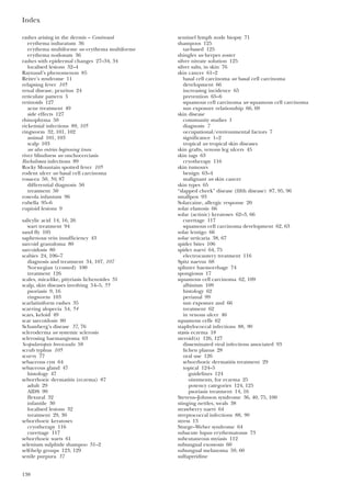Index
138
rashes arising in the dermis – Continued
erythema induratum 36
erythema multiforme see erythema multiforme
erythema nodosum 36
rashes with epidermal changes 27–34, 34
localised lesions 32–4
Raynaud’s phenomenon 85
Reiter’s syndrome 11
relapsing fever 105
renal disease, pruritus 24
reticulate pattern 5
retinoids 127
acne treatment 49
side effects 127
rhinophyma 50
rickettsial infections 89, 105
ringworm 32, 101, 102
animal 101, 103
scalp 103
see also entries beginning tinea
river blindness see onchocerciasis
Rochalimea infections 89
Rocky Mountain spotted fever 105
rodent ulcer see basal cell carcinoma
rosacea 50, 50, 87
differential diagnosis 50
treatment 50
roseola infantum 96
rubella 95–6
rupioid lesions 9
salicylic acid 14, 16, 26
wart treatment 94
sand fly 105
saphenous vein insufficiency 43
sarcoid granuloma 80
sarcoidosis 80
scabies 24, 106–7
diagnosis and treatment 34, 107, 107
Norwegian (crusted) 100
treatment 126
scales, mica-like, pityriasis lichenoides 31
scalp, skin diseases involving 54–5, 55
psoriasis 9, 16
ringworm 103
scarlatiniform rashes 35
scarring alopecia 54, 54
scars, keloid 49
scar sarcoidosis 80
Schamberg’s disease 37, 76
scleroderma see systemic sclerosis
sclerosing haemangioma 63
Scopulariopsis brevicaulis 58
scrub typhus 105
scurvy 77
sebaceous cyst 64
sebaceous gland 47
histology 47
seborrhoeic dermatitis (eczema) 87
adult 29
AIDS 99
flexural 32
infantile 30
localised lesions 32
treatment 29, 30
seborrhoeic keratoses
cryotherapy 116
curettage 117
seborrhoeic warts 61
selenium sulphide shampoo 31–2
self-help groups 123, 129
senile purpura 37
sentinel lymph node biopsy 71
shampoos 125
tar-based 125
shingles see herpes zoster
silver nitrate solution 125
silver salts, in skin 76
skin cancer 61–2
basal cell carcinoma see basal cell carcinoma
development 66
increasing incidence 65
prevention 65–6
squamous cell carcinoma see squamous cell carcinoma
sun exposure relationship 66, 69
skin disease
community studies 1
diagnosis 7
occupational/environmental factors 7
significance 1–2
tropical see tropical skin diseases
skin grafts, venous leg ulcers 45
skin tags 63
cryotherapy 116
skin tumours
benign 63–4
malignant see skin cancer
skin types 65
“slapped cheek” disease (fifth disease) 87, 95, 96
smallpox 93
Solarcaine, allergic response 20
solar elastosis 66
solar (actinic) keratoses 62–3, 66
curettage 117
squamous cell carcinoma development 62, 63
solar lentigo 66
solar urticaria 38, 67
spider bites 106
spider naevi 64, 75
electrocautery treatment 116
Spitz naevus 68
splinter haemorrhage 74
spongiosus 17
squamous cell carcinoma 62, 109
albinism 109
histology 62
perianal 99
sun exposure and 66
treatment 62
in venous ulcer 46
squamous cells 62
staphylococcal infections 88, 90
stasis eczema 18
steroid(s) 126, 127
disseminated viral infections associated 93
lichen planus 28
oral use 126
seborrhoeic dermatitis treatment 29
topical 124–5
guidelines 124
ointments, for eczema 25
potency categories 124, 125
psoriasis treatment 14, 16
Stevens–Johnson syndrome 36, 40, 75, 100
stinging nettles, weals 38
strawberry naevi 64
streptococcal infections 88, 90
stress 13
Sturge–Weber syndrome 64
subacute lupus erythematosus 73
subcutaneous myiasis 112
subungual exostosis 60
subungual melanoma 59, 60
sulfapyridine
 