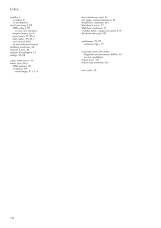 Index
140
vesicles 3
in rashes 6
see also blisters
viral infections 92–7
AIDS-related 99
see also HIV infection
herpes viruses 92–3
pox viruses 92, 93–4
with rashes 95, 95–7
wart viruses 94–5
see also individual viruses
virilising syndrome 54
vitamin A acid 49
vitamin D analogues 14
vitiligo 76, 84
warts, seborrhoeic 60
warts, viral 94–5
AIDS patients 99
treatment 95
cryotherapy 115, 116
wen (sebaceous cyst) 64
wet soaks, eczema treatment 25
Whitfield’s ointment 104
Wickham’s striae 27
Willi hair syndrome 55
“wrinkle lines,” surgical excision 119
Wuchereria bancrofti 113
xanthomas 78, 79
common types 79
yeast infections 101, 103–4
diagnosis and treatment 103–4, 104
see also candidiasis
yellow fever 105
yellow nail syndrome 58
zinc oxide 26
 