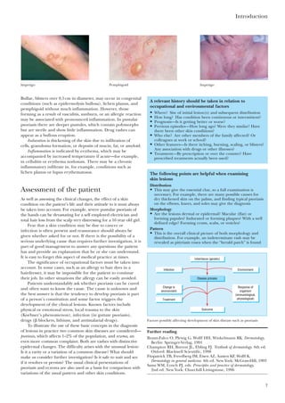 Bullae, blisters over 0.5cm in diameter, may occur in congenital
conditions (such as epidermolysis bullosa), lichen planus, and
pemphigoid without much inflammation. However, those
forming as a result of vasculitis, sunburn, or an allergic reaction
may be associated with pronounced inflammation. In pustular
psoriasis there are deeper pustules, which contain polymorphs
but are sterile and show little inflammation. Drug rashes can
appear as a bullous eruption.
Induration is thickening of the skin due to infiltration of
cells, granuloma formation, or deposits of mucin, fat, or amyloid.
Inflammation is indicated by erythema, which may be
accompanied by increased temperature if acute—for example,
in cellulitis or erythema nodosum. There may be a chronic
inflammatory infiltrate in, for example, conditions such as
lichen planus or lupus erythematosus.
Assessment of the patient
As well as assessing the clinical changes, the effect of a skin
condition on the patient’s life and their attitude to it must always
be taken into account. For example, severe pustular psoriasis of
the hands can be devastating for a self employed electrician and
total hair loss from the scalp very distressing for a 16 year old girl.
Fear that a skin condition may be due to cancer or
infection is often present and reassurance should always be
given whether asked for or not. If there is the possibility of a
serious underlying cause that requires further investigation, it is
part of good management to answer any questions the patient
has and provide an explanation that he or she can understand.
It is easy to forget this aspect of medical practice at times.
The significance of occupational factors must be taken into
account. In some cases, such as an allergy to hair dyes in a
hairdresser, it may be impossible for the patient to continue
their job. In other situations the allergy can be easily avoided.
Patients understandably ask whether psoriasis can be cured
and often want to know the cause. The cause is unknown and
the best answer is that the tendency to develop psoriasis is part
of a person’s constitution and some factor triggers the
development of the clinical lesions. Known factors include
physical or emotional stress, local trauma to the skin
(Koebner’s phenomenon), infection (in guttate psoriasis),
drugs (␤ blockers, lithium, and antimalarial drugs).
To illustrate the use of these basic concepts in the diagnosis
of lesions in practice two common skin diseases are considered—
psoriasis, which affects 1–2% of the population, and eczema, an
even more common complaint. Both are rashes with distinctive
epidermal changes. The difficulty arises with the unusual lesion:
Is it a rarity or a variation of a common disease? What should
make us consider further investigation? Is it safe to wait and see
if it resolves or persists? The usual clinical presentations of
psoriasis and eczema are also used as a basis for comparison with
variations of the usual pattern and other skin conditions.
Introduction
7
Impetigo Pemphigoid
A relevant history should be taken in relation to
occupational and environmental factors
• Where? Site of initial lesion(s) and subsequent distribution
• How long? Has condition been continuous or intermittent?
• Prognosis—Is it getting better or worse?
• Previous episodes—How long ago? Were they similar? Have
there been other skin conditions?
• Who else? Are other members of the family affected? Or
colleagues at work or school?
• Other features—Is there itching, burning, scaling, or blisters?
Any association with drugs or other illnesses?
• Treatment—By prescription or over the counter? Have
prescribed treatments actually been used?
The following points are helpful when examining
skin lesions
Distribution
• This may give the essential clue, so a full examination is
necessary. For example, there are many possible causes for
dry thickened skin on the palms, and finding typical psoriasis
on the elbows, knees, and soles may give the diagnosis
Morphology
• Are the lesions dermal or epidermal? Macular (flat) or
forming papules? Indurated or forming plaques? With a well
defined edge? Forming crusts, scabs, or vesicles?
Pattern
• This is the overall clinical picture of both morphology and
distribution. For example, an indeterminate rash may be
revealed as pityriasis rosea when the “herald patch” is found
Inheritance (genetic)
Outcome
Disease process
EnvironmentInfection
Treatment
Response of
organism
(immunological,
physiological)
Change in
environment
Factors possibly affecting development of skin disease such as psoriasis
Further reading
Braun-Falco O, Plewig G, Wolff HH, Winkelmann RK. Dermatology.
Berlin: Springer-Verlag, 1991
Champion RH, Burton JL, Ebling FJ. Textbook of dermatology. 6th ed.
Oxford: Blackwell Scientific, 1998
Fitzpatrick TB, Freedberg IM, Eisen AZ, Austen KF, Wolff K.
Dermatology in general medicine. 4th ed. New York: McGraw-Hill, 1993
Sams WM, Lynch PJ, eds. Principles and practice of dermatology,
2nd ed. New York: Churchill Livingstone, 1996
Impetigo
 