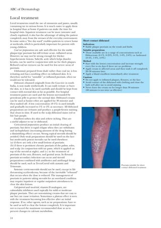 Local treatment
Local treatments entail the use of ointments and pastes, usually
containing tar in various forms. It is much easier to apply them
in hospital than at home if patients can make the time for
hospital visits. Inpatient treatment can be more intensive and
closely regulated; it also has the advantage of taking the patient
completely away from the stresses of the everyday environment.
In some units a “five day ward” enables patients to return home
at weekends, which is particularly important for parents with
young children.
Coal tar preparations are safe and effective for the stable
plaque-type psoriasis but will irritate acute, inflamed areas.
However, tar may not be strong enough for thicker
hyperkeratotic lesions. Salicylic acid, which helps dissolve
keratin, can be used in conjunction with tar for thick plaques.
Refined coal tar extracts can be used for less severe areas of
psoriasis.
Ichthammol, prepared from shale rather than coal tar, is less
irritating and has a soothing effect on inflamed skin. It is
therefore useful for “unstable” or inflamed psoriasis, when tar
would not be tolerated.
Dithranol, obtained originally from the Goa tree in south
India, is now made synthetically. It can easily irritate or burn
the skin, so it has to be used carefully and should be kept from
contact with normal skin as far as possible. For hospital
treatment pastes are used and the lesions surrounded by
petroleum jelly to protect the normal skin. Dithranol creams
can be used at home—they are applied for 30 minutes and
then washed off. A low concentration (0·1%) is used initially
and gradually increased to 1% or 2% as necessary. All dithranol
preparations are irritants and produce a purple-brown staining
that clears in time. If used in the scalp dithranol stains red or
fair hair purple.
Emollients soften dry skin and relieve itching. They are
a useful adjunct to tar or dithranol.
Corticosteroid preparations produce an initial clearing of
psoriasis, but there is rapid relapse when they are withdrawn
and tachyphylaxis (increasing amounts of the drug having
a diminishing effect) occurs. Strong topical steroids should be
avoided. Only weak preparations should be used on the face
but moderately potent steroids can be used elsewhere:
(a) if there are only a few small lesions of psoriasis;
(b) if there is persistent chronic psoriasis of the palms, soles,
and scalp (in conjunction with tar paste, which is applied on
top of the steroid at night); and (c) in the treatment of
psoriasis of the ears, flexures, and genital areas. In flexural
psoriasis secondary infection can occur and steroid
preparations combined with antibiotics and antifungal drugs
should be used, such as Terra-Cortril with nystatin and
Trimovate.
Systemic corticosteroids should not be used, except in life
threatening erythroderma, because of the inevitable “rebound”
that occurs when the dose is reduced. The management of
psoriasis in patients taking steroids for an unrelated condition
may require inpatient or regular outpatient attendances to
clear the skin lesions.
Calcipotriol and tacalcitol, vitamin D analogues, are
calmodulin inhibitors used topically for mild or moderate
plaque psoriasis. They are non-staining creams that are easy to
use but can cause irritation. Sometimes a plateau effect is seen
with the treatment becoming less effective after an initial
response. If so, other agents, such as tar preparations, have to
be used as well to clear the lesions completely. It is important
not to exceed the maximum recommended dose so as to
prevent changes in calcium metabolism.
ABC of Dermatology
14
Short contact dithranol
Indications
• Stable plaque psoriasis on the trunk and limbs
Suitable preparations
• Those available are in a range of concentrations such as
Dithocream (0·1%, 0·25%, 0·5%, 1·0%, 2·0%) or Anthranol
(0·4%, 1·0%, 2·0%)
Method
• Start with the lowest concentration and increase strength
every five to six days if there are no problems
• Apply cream to affected areas and then wash it off completely
20–30 minutes later
• Apply a bland emollient immediately after treatment
Cautions
• Do not apply to inflamed plaques, flexures, or the face
• Avoid contact of the dithranol with clothing and rinse the
bath well after use to avoid staining
• Never leave the cream on for longer than 30 minutes
(60 minutes is not twice as effective)
Psoriasis suitable for short
contact dithranol treatment
 