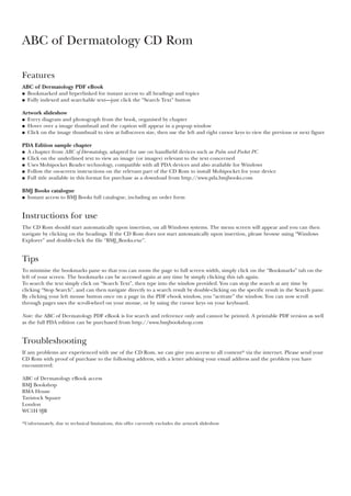 ABC of Dermatology CD Rom
Features
ABC of Dermatology PDF eBook
● Bookmarked and hyperlinked for instant access to all headings and topics
● Fully indexed and searchable text—just click the “Search Text” button
Artwork slideshow
● Every diagram and photograph from the book, organised by chapter
● Hover over a image thumbnail and the caption will appear in a pop-up window
● Click on the image thumbnail to view at full-screen size, then use the left and right cursor keys to view the previous or next figure
PDA Edition sample chapter
● A chapter from ABC of Dermatology, adapted for use on handheld devices such as Palm and Pocket PC
● Click on the underlined text to view an image (or images) relevant to the text concerned
● Uses Mobipocket Reader technology, compatible with all PDA devices and also available for Windows
● Follow the on-screen instructions on the relevant part of the CD Rom to install Mobipocket for your device
● Full title available in this format for purchase as a download from http://www.pda.bmjbooks.com
BMJ Books catalogue
● Instant access to BMJ Books full catalogue, including an order form
Instructions for use
The CD Rom should start automatically upon insertion, on all Windows systems. The menu screen will appear and you can then
navigate by clicking on the headings. If the CD Rom does not start automatically upon insertion, please browse using “Windows
Explorer” and double-click the file “BMJ_Books.exe”.
Tips
To minimise the bookmarks pane so that you can zoom the page to full screen width, simply click on the “Bookmarks” tab on the
left of your screen. The bookmarks can be accessed again at any time by simply clicking this tab again.
To search the text simply click on “Search Text”, then type into the window provided. You can stop the search at any time by
clicking “Stop Search”, and can then navigate directly to a search result by double-clicking on the specific result in the Search pane.
By clicking your left mouse button once on a page in the PDF ebook window, you “activate” the window. You can now scroll
through pages uses the scroll-wheel on your mouse, or by using the cursor keys on your keyboard.
Note: the ABC of Dermatology PDF eBook is for search and reference only and cannot be printed. A printable PDF version as well
as the full PDA edition can be purchased from http://www.bmjbookshop.com
Troubleshooting
If any problems are experienced with use of the CD Rom, we can give you access to all content* via the internet. Please send your
CD Rom with proof of purchase to the following address, with a letter advising your email address and the problem you have
encountered:
ABC of Dermatology eBook access
BMJ Bookshop
BMA House
Tavistock Square
London
WC1H 9JR
*Unfortunately, due to technical limitations, this offer currently excludes the artwork slideshow
 