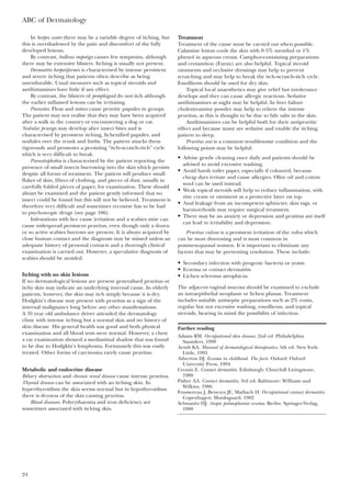 In herpes zoster there may be a variable degree of itching, but
this is overshadowed by the pain and discomfort of the fully
developed lesions.
By contrast, bullous impetigo causes few symptoms, although
there may be extensive blisters. Itching is usually not present.
Dermatitis herpetiformis is characterised by intense persistent
and severe itching that patients often describe as being
unendurable. Usual measures such as topical steroids and
antihistamines have little if any effect.
By contrast, the blisters of pemphigoid do not itch although
the earlier inflamed lesions can be irritating.
Parasites. Fleas and mites cause pruritic papules in groups.
The patient may not realise that they may have been acquired
after a walk in the country or encountering a dog or cat.
Nodular prurigo may develop after insect bites and is
characterised by persistent itching, lichenified papules, and
nodules over the trunk and limbs. The patient attacks them
vigorously and promotes a persisting “itch–scratch–itch” cycle
which is very difficult to break.
Parasitophobia is characterised by the patient reporting the
presence of small insects burrowing into the skin which persists
despite all forms of treatment. The patient will produce small
flakes of skin, fibres of clothing, and pieces of dust, usually in
carefully folded pieces of paper, for examination. These should
always be examined and the patient gently informed that no
insect could be found but this will not be believed. Treatment is
therefore very difficult and sometimes recourse has to be had
to psychotropic drugs (see page 106).
Infestations with lice cause irritation and a scabies mite can
cause widespread persistent pruritus, even though only a dozen
or so active scabies burrows are present. It is always acquired by
close human contact and the diagnosis may be missed unless an
adequate history of personal contacts and a thorough clinical
examination is carried out. However, a speculative diagnosis of
scabies should be avoided.
Itching with no skin lesions
If no dermatological lesions are present generalised pruritus or
itchy skin may indicate an underlying internal cause. In elderly
patients, however, the skin may itch simply because it is dry.
Hodgkin’s disease may present with pruritus as a sign of the
internal malignancy long before any other manifestations.
A 35 year old ambulance driver attended the dermatology
clinic with intense itching but a normal skin and no history of
skin disease. His general health was good and both physical
examination and all blood tests were normal. However, a chest
x ray examination showed a mediastinal shadow that was found
to be due to Hodgkin’s lymphoma. Fortunately this was easily
treated. Other forms of carcinoma rarely cause pruritus.
Metabolic and endocrine disease
Biliary obstruction and chronic renal disease cause intense pruritus.
Thyroid disease can be associated with an itching skin. In
hyperthyroidism the skin seems normal but in hypothyroidism
there is dryness of the skin causing pruritus.
Blood diseases. Polycythaemia and iron deficiency are
sometimes associated with itching skin.
ABC of Dermatology
24
Treatment
Treatment of the cause must be carried out when possible.
Calamine lotion cools the skin with 0·5% menthol or 1%
phenol in aqueous cream. Camphor-containing preparations
and crotamiton (Eurax) are also helpful. Topical steroid
ointments and occlusive dressings may help to prevent
scratching and may help to break the itch–scratch–itch cycle.
Emollients should be used for dry skin.
Topical local anaesthetics may give relief but intolerance
develops and they can cause allergic reactions. Sedative
antihistamines at night may be helpful. In liver failure
cholestyramine powder may help to relieve the intense
pruritus, as this is thought to be due to bile salts in the skin.
Antihistamines can be helpful both for their antipruritic
effect and because many are sedative and enable the itching
patient to sleep.
Pruritus ani is a common troublesome condition and the
following points may be helpful:
• Advise gentle cleaning once daily and patients should be
advised to avoid excessive washing.
• Avoid harsh toilet paper, especially if coloured, because
cheap dyes irritate and cause allergies. Olive oil and cotton
wool can be used instead.
• Weak topical steroids will help to reduce inflammation, with
zinc cream or ointment as a protective layer on top.
• Anal leakage from an incompetent sphincter, skin tags, or
haemorrhoids may require surgical treatment.
• There may be an anxiety or depression and prutitus ani itself
can lead to irritability and depression.
Pruritus vulvae is a persistent irritation of the vulva which
can be most distressing and is most common in
postmenopausal women. It is important to eliminate any
factors that may be preventing resolution. These include:
• Secondary infection with pyogenic bacteria or yeasts
• Eczema or contact dermatitis
• Lichen sclerosus atrophicus.
The adjacent vaginal mucosa should be examined to exclude
an intraepithelial neoplasm or lichen planus. Treatment
includes suitable antiseptic preparations such as 2% eosin,
regular but not excessive washing, emollients, and topical
steroids, bearing in mind the possibility of infection.
Further reading
Adams RM. Occupational skin disease, 2nd ed. Philadelphia:
Saunders, 1990
Arndt KA. Manual of dermatological therapeutics, 5th ed. New York:
Little, 1995
Atherton DJ. Eczema in childhood. The facts. Oxford: Oxford
University Press, 1994
Cronin E. Contact dermatitis. Edinburgh: Churchill Livingstone,
1980
Fisher AA. Contact dermatitis, 3rd ed. Baltimore: Williams and
Wilkins, 1986
Foussereau J, Benezra JE, Maibach H. Occupational contact dermatitis.
Copenhagen: Munksgaard, 1982
Schwanitz HJ. Atopic palmoplantar eczema. Berlin: Springer-Verlag,
1988
 