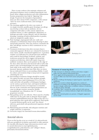 Leg ulcers
45
There is some evidence that antiseptic solutions and
chlorinated solutions (such as sodium hypochlorite and
Eusol) delay collagen production and cause inflammation.
Enzyme preparations may help by “digesting” the
slough. To prevent the formation of granulation
tissue use silver nitrate 0·25% compresses, a silver nitrate
“stick” for more exuberant tissue, and curettage, if
necessary.
(3) The dressings applied to the ulcer can consist of:
(a) simple non-stick, paraffin gauze dressings—an allergy
may develop to those with an antibiotic; (b) wet
compresses with saline or silver nitrate solutions for
exudative lesions; (c) silver sulfadiazine (Flamazine) or
hydrogen peroxide creams (Hioxyl); and (d) absorbent
dressings, consisting of hydrocolloid patches or powder,
which are helpful for smaller ulcers.
(4) Paste bandages, impregnated with zinc oxide and
antiseptics or ichthammol, help to keep dressings in place
and provide protection. They may, however, traumatise the
skin, and allergic reactions to their constituents are not
uncommon.
(5) Treatment of infection is less often necessary than is
commonly supposed. All ulcers are colonised by bacteria to
some extent, usually coincidental staphylococci. A purulent
exudate is an indication for a broad spectrum antibiotic
and a swab for bacteriology. Erythema, oedema, and
tenderness around the ulcers suggest a ␤ haemolytic
streptococcal infection, which will require long term
antibiotic treatment. Dyes can be painted on the edge of
the ulcer, where they fix to the bacterial wall as well as the
patient’s skin. In Scotland bright red eosin is traditionally
used, while in the south a blue dye, gentian violet, is
favoured. Systemic antibiotics have little effect on ulcers
but are indicated if there is surrounding cellulitis. A swab
for culture and sensitivity helps to keep track of organisms
colonising the area.
(6) Surrounding eczematous changes should be treated.
Use topical steroids, not more than medium strength,
avoiding the ulcer itself. Ichthammol 1% in 15% zinc
oxide and white soft paraffin or Ichthopaste bandages
can be used as a protective layer, and topical antibiotics
can be used if necessary. It is important to remember
that any of the commonly used topical preparations can
cause an allergic reaction: neomycin, lanolin,
formaldehyde, tars, Chinaform (the “C” of many
proprietary steroids).
(7) Skin grafting can be very effective. There must be a healthy
viable base for the graft, with an adequate blood supply;
natural re-epithelialisation from the edges of the ulcer is a
good indication that a graft will be supported. Pinch grafts
or partial thickness grafts can be used. Any clinical
infection, particularly with pseudomonal organisms, should
be treated.
(8) Maintaining general health, with adequate nutrition and
weight reduction, is important.
(9) Corrective surgery for associated venous abnormalities.
Arterial ulcers
Ulcers on the leg also occur as a result of: (a) atherosclerosis
with poor peripheral circulation, particularly in older patients;
(b) vasculitis affecting the larger subcutaneous arteries; and
(c) aterial obstruction in macroglobulinaemia,
cryoglobulinaemia, polycythaemia, and “collagen” disease,
particularly rheumatoid arthritis.
Treatment of venous leg ulcers
• Take measures to eliminate oedema and reduce weight—
make sure the patient understands these
• Never apply steroid preparations to the ulcer itself or it will
not heal. Make sure that both nurses and patients are aware
of this
• Beware of allergy developing to topical agents—especially to
antibiotics
• There is no need to submit the patient to a variety of
antibiotics according to the differing bacteria isolated from
leg ulcer slough, unless there is definite evidence of infection
of adjacent tissue clinically
• A vascular “flare” around the ankle and heel with varicose
veins, sclerosis, or oedema indicates a high risk of ulceration
developing
• Make sure arterial pulses are present. A Doppler apparatus
can be used
Arterial ulcer
Applying ichthopaste bandages as
a protective layer
Bandaging ulcers
 