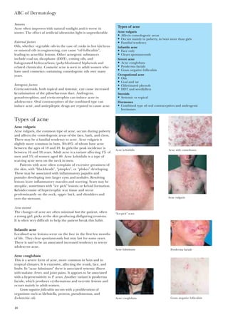 ABC of Dermatology
48
Seasons
Acne often improves with natural sunlight and is worse in
winter. The effect of artificial ultraviolet light is unpredictable.
External factors
Oils, whether vegetable oils in the case of cooks in hot kitchens
or mineral oils in engineering, can cause “oil folliculitis”,
leading to acne-like lesions. Other acnegenic substances
include coal tar, dicophane (DDT), cutting oils, and
halogenated hydrocarbons (polychlorinated biphenols and
related chemicals). Cosmetic acne is seen in adult women who
have used cosmetics containing comedogenic oils over many
years.
Iatrogenic factors
Corticosteroids, both topical and systemic, can cause increased
keratinisation of the pilosebaceous duct. Androgens,
gonadotrophins, and corticotrophin can induce acne in
adolescence. Oral contraceptives of the combined type can
induce acne, and antiepileptic drugs are reputed to cause acne.
Types of acne
Acne vulgaris
Acne vulgaris, the common type of acne, occurs during puberty
and affects the comedogenic areas of the face, back, and chest.
There may be a familial tendency to acne. Acne vulgaris is
slightly more common in boys, 30–40% of whom have acne
between the ages of 18 and 19. In girls the peak incidence is
between 16 and 18 years. Adult acne is a variant affecting 1% of
men and 5% of women aged 40. Acne keloidalis is a type of
scarring acne seen on the neck in men.
Patients with acne often complain of excessive greasiness of
the skin, with “blackheads”, “pimples”, or “plukes” developing.
These may be associated with inflammatory papules and
pustules developing into larger cysts and nodules. Resolving
lesions leave inflammatory macules and scarring. Scars may be
atrophic, sometimes with “ice pick” lesions or keloid formation.
Keloids consist of hypertrophic scar tissue and occur
predominantly on the neck, upper back, and shoulders and
over the sternum.
Acne excoreé
The changes of acne are often minimal but the patient, often
a young girl, picks at the skin producing disfiguring erosions.
It is often very difficult to help the patient break this habit.
Infantile acne
Localised acne lesions occur on the face in the first few months
of life. They clear spontaneously but may last for some years.
There is said to be an associated increased tendency to severe
adolescent acne.
Acne conglobata
This is a severe form of acne, more common in boys and in
tropical climates. It is extensive, affecting the trunk, face, and
limbs. In “acne fulminans” there is associated systemic illness
with malaise, fever, and joint pains. It appears to be associated
with a hypersensitivity to P. acnes. Another variant is pyoderma
faciale, which produces erythematous and necrotic lesions and
occurs mainly in adult women.
Gram negative folliculitis occurs with a proliferation of
organisms such as klebsiella, proteus, pseudomonas, and
Escherichia coli.
Types of acne
Acne vulgaris
• Affects comedogenic areas
• Occurs mainly in puberty, in boys more than girls
• Familial tendency
Infantile acne
• Face only
• Clears spontaneously
Severe acne
• Acne conglobata
• Pyoderma faciale
• Gram negative folliculitis
Occupational acne
• Oils
• Coal and tar
• Chlorinated phenols
• DDT and weedkillers
Steroids
• Systemic or topical
Hormones
• Combined type of oral contraceptives and androgenic
hormones
Acne keloidalis Acne with comedones
“Ice-pick” scars
Acne conglobata
Acne fulminans Pyoderma faciale
Acne vulgaris
Gram negative folliculitis
 
