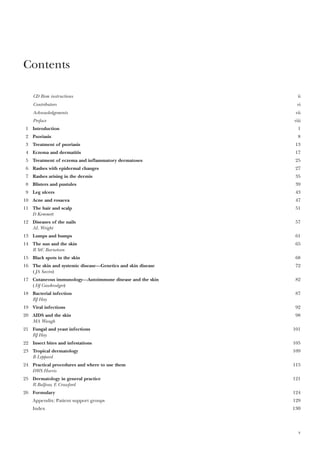 Contents
CD Rom instructions ii
Contributors vi
Acknowledgements vii
Preface viii
1 Introduction 1
2 Psoriasis 8
3 Treatment of psoriasis 13
4 Eczema and dermatitis 17
5 Treatment of eczema and inflammatory dermatoses 25
6 Rashes with epidermal changes 27
7 Rashes arising in the dermis 35
8 Blisters and pustules 39
9 Leg ulcers 43
10 Acne and rosacea 47
11 The hair and scalp 51
D Kemmett
12 Diseases of the nails 57
AL Wright
13 Lumps and bumps 61
14 The sun and the skin 65
R StC Barnetson
15 Black spots in the skin 68
16 The skin and systemic disease—Genetics and skin disease 72
(JA Savin)
17 Cutaneous immunology—Autoimmune disease and the skin 82
(DJ Gawkrodger)
18 Bacterial infection 87
RJ Hay
19 Viral infections 92
20 AIDS and the skin 98
MA Waugh
21 Fungal and yeast infections 101
RJ Hay
22 Insect bites and infestations 105
23 Tropical dermatology 109
B Leppard
24 Practical procedures and where to use them 115
DWS Harris
25 Dermatology in general practice 121
R Balfour, E Crawford
26 Formulary 124
Appendix: Patient support groups 129
Index 130
v
 