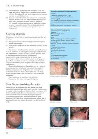 ABC of Dermatology
54
(2) Ultraviolet light or psoralen with ultraviolet A can give
good, if transient, results in a few patients but it has little
effect in the majority. It may act by suppressing an immune
reaction around the hair root.
(3) Induced contact dermatitis and irritants are occasionally
effective. Cantharadin and dithranol have been used for
many years as irritants. Primula leaves or chemicals
(for example, diphencyprone) can be applied to produce
an acute contact dermatitis. The mechanism by which
acute inflammation stimulates hair growth is not
understood.
Scarring alopecia
The absence of hair follicles is an important physical sign as it
indicates:
(1) The presence of an inflammatory process that requires
further investigation.
(2) That there is unlikely to be any substantial recovery of hair
growth.
The presence of inflammation does not necessarily produce
marked erythema—in lichen planus and lupus erythematosus,
the inflammatory changes are often chronic. Systemic lupus
erythematosus produces areas of inflammation
that extend, leaving residual scarring. In discoid lupus
erythematosus there is more scaling with keratotic plugs in
the follicle. Localised scleroderma (morphoea) also causes
alopecia, often with a linear atrophic lesion—the en coup de
sabre pattern.
More acute inflammatory changes are seen as a result of
pyogenic infection or kerion in which there is a marked
inflammatory reaction to fungal infection from cattle. In
“folliculitis decalvans” there is florid folliculitis with deep
seated pustules and scarring. Treatment is with prolonged
antibiotics.
Tinea capitis can be associated with alopecia.
Trauma can also cause scarring with alopecia.
Skin disease involving the scalp
The scalp can be involved in any skin disease, but most
commonly in psoriasis and seborrhoeic eczema. A mild degree
of scaling from accumulation in skin scales is so common as to
be normal (dandruff). Increased accumulation of scales is
seen in seborrhoeic dermatitis in which pityrosporum
organisms may play a part. Sometimes masses of thick
adherent scales develop in pityriasis amiantacea, usually due to
psoriasis. Eczema and contact dermatitis can also involve the
scalp.
Causes of scarring alopecia
Trauma
• For example, burns
Inflammation
Acute
• bacterial (pyogenic infection, syphilis)
• viral (herpes simplex, herpes zoster,
varicella)
• fungal (keroin caused by animal ringworm)
Chronic
• lupus erythematosus
• lichen planus
• folliculitis decalvans
• morphoea
Rare
• pyoderma gangrenosum
• necrobiosis lipoidica
• sarcoidosis
Aetiological factors in alopecia areata
Genetic
• Familial in about 20% of cases
• Associated with Down’s syndrome
Immunological
• T lymphocytic infiltrate around hair follicles
• Associated with autoimmune disease
Stress
• May be associated in individual patients
Scarring in lupus erythematosus
En coup de sabre pattern in alopecia
Folliculitis decalvans Tinea capitis
Pityriasis amiantacea
Contact eczema, hair dye
Atopic eczema
 