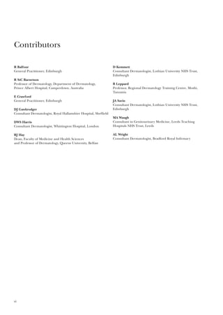 R Balfour
General Practitioner, Edinburgh
R StC Barnetson
Professor of Dermatology, Department of Dermatology,
Prince Albert Hospital, Camperdown, Australia
E Crawford
General Practitioner, Edinburgh
DJ Gawkrodger
Consultant Dermatologist, Royal Hallamshire Hospital, Sheffield
DWS Harris
Consultant Dermatologist, Whittington Hospital, London
RJ Hay
Dean, Faculty of Medicine and Health Sciences
and Professor of Dermatology, Queens University, Belfast
D Kemmett
Consultant Dermatologist, Lothian University NHS Trust,
Edinburgh
B Leppard
Professor, Regional Dermatology Training Centre, Moshi,
Tanzania
JA Savin
Consultant Dermatologist, Lothian University NHS Trust,
Edinburgh
MA Waugh
Consultant in Genitourinary Medicine, Leeds Teaching
Hospitals NHS Trust, Leeds
AL Wright
Consultant Dermatologist, Bradford Royal Infirmary
vi
Contributors
 