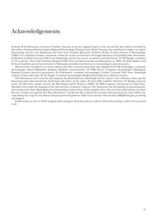 vii
Professor R StC Barnetson, University of Sydney, Australia, wrote the original chapter on the sun and the skin, which is included in
this edition. Professor Barbara Leppard, Regional Dermatology Training Centre, Moshi, Tanzania, has contributed a chapter on tropical
dermatology with her own illustrations and some from Professor Barnetson. Professor R Hay, St Johns Institute of Dermatology,
UMDS, Guy’s Hospital, London, extensively revised the section on bacterial and fungal infections and provided some illustrations.
Dr JA Savin, Lothian University NHS Trust, Edinburgh, rewrote the section on genetics and skin disease. Dr MA Waugh, consultant
in GU medicine, The Leeds Teaching Hospitals NHS Trust, provided material and illustrations on AIDS. Dr Robin Balfour and
Dr Ewan Crawford, general practitioners in Edinburgh, provided contributions on dermatology in general practice.
Material from contributors to earlier editions has been retained, particularly that supplied by Dr DJ Gawkrodger, consultant
dermatologist, Royal Hallamshire Hospital, Sheffield (autoimmunity), Dr DWS Harris, consultant dermatologist, Whittington
Hospital, London (practical procedures), Dr D Kemmett, consultant dermatologist, Lothian University NHS Trust, Edinburgh
(diseases of hair and scalp), Dr AL Wright, consultant dermatologist, Bradford Royal Infirmary (diseases of nails).
The illustrations come from the Fife hospitals, the Royal Infirmary Edinburgh and the author’s own collection. Some specific
illustrations have been donated by Dr JA Savin (flea bites on the ankle); Dr Peter Ball (rubella); Professor CV Ruckley (varicose
veins); Dr GB Colver (spider naevus); Dr MA Waugh and Dr M Jones (AIDS); Dr PMW Copemen (dermatoses in black skin).
Miss Julie Close made the diagrams of the nail and types of immune response. The illustrations for dermatology in general practice
were produced by Sister Sheila Robertson, Dermatology Liaison Nurse in Fife and Julie Close. The text of the third edition, on which
this one is based, was typed by Mrs Mary Henderson. I would also like to thank Pat Croucher, who proofread the third edition, for
copy-editing the script for this edition with perception and patience. Sally Carter and the editorial staff at BMJ Books gave great help
and support.
Finally thanks are due to all the hospital staff—and particularly the patients—without whom dermatology could not be practised
at all.
Acknowledgements
 