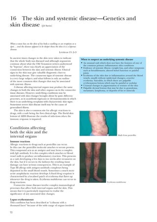 72
When a man has on the skin of his body a swelling or an eruption or a
spot…and the disease appears to be deeper than the skin it is a leprous
disease.
Leviticus 13: 2–3
In ancient times changes in the skin were taken to indicate
that the whole body was diseased and although arguments
continue about what the Old Testament writers understood
by “leprous”, there was clearly an appreciation of the
connection between the skin and systemic illness. Clinical
signs in the skin may give valuable diagnostic clues to
underlying disease. The cutaneous signs of systemic disease
is a very large subject; and what follows is only an outline
of the more common skin changes that may be associated
with systemic illness.
A disease affecting internal organs may produce the same
changes in both the skin and other organs—as in the connective
tissue diseases. However, underlying conditions may be
associated with skin changes brought about by quite different
processes, as in acanthosis nigricans or dermatomyositis in which
there is an underlying neoplasm with characteristic skin signs.
Sometimes severe skin disease itself may be the cause of
generalised illness.
The skin is also a common site for allergic reactions to
drugs, with a rash being the first clinical sign. The florid skin
lesions of AIDS illustrate the results of infections when the
immune response is impaired.
Conditions affecting
both the skin and the
internal organs
Immune reactions
Allergic reactions to drugs such as penicillin can occur.
In this case the penicillin molecule attaches to serum protein.
This compound acts as an antigen and may form a complex
with IgG antibody. It is this complex which attaches to blood
vessel walls to produce an inflammatory reaction. This presents
as a rash developing a few days to two weeks after treatment on
the skin, but if it occurs in the kidneys the resulting tissue
damage can have serious consequences. This is an example of
Type III allergy with antigen–antibody complexes being
deposited in the small blood vessels. Sometimes a much more
acute anaphylactic reaction develops A fixed drug eruption is
characterised by a localised patch of erythema that flares up
whenever the drug is taken. Erythema multiforme can occur in
drug reactions.
Connective tissue diseases involve complex immunological
processes that affect both internal organs and the skin. This
means that it is particularly important to realise the
significance of any associated skin changes.
Lupus erythematosus
This condition has been described as “a disease with a
thousand faces” because of the wide range of organs involved
16 The skin and systemic disease—Genetics and
skin disease (JA Savin)
When to suspect an underlying systemic disease
• An unusual rash which does not have the features of one of
the common primary inflammatory skin conditions
• Evidence of systemic illness—weight loss, and other symptoms
such as breathlessness, altered bowel function or painful
joints
• Erythema of the skin due to inflammation around the blood
vessels, usually without epidermal changes—reactive
erythema. Vasculitis, in which there are palpable
erythematous lesions which may be painful or nodular
• Unusual changes in pigmentation or texture of the skin
• Palpable dermal lesions that may be due to granuloma,
metastases, lymphoma, or deposits of fat or minerals
Rash from penicillin
Erythema multiforme
 