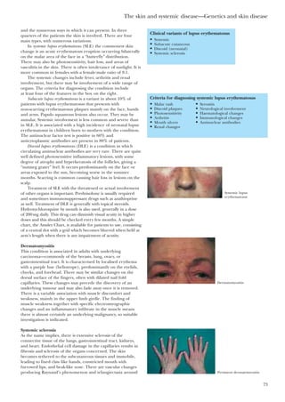 The skin and systemic disease—Genetics and skin disease
73
and the numerous ways in which it can present. In three
quarters of the patients the skin is involved. There are four
main types, with numerous variations.
In systemic lupus erythematosus (SLE) the commonest skin
change is an acute erythematous eruption occurring bilaterally
on the malar area of the face in a “butterfly” distribution.
There may also be photosensitivity, hair loss, and areas of
vasculitis in the skin. There is often intolerance of sunlight. It is
more common in females with a female:male ratio of 8:1.
The systemic changes include fever, arthritis and renal
involvement, but there may be involvement of a wide range of
organs. The criteria for diagnosing the condition include
at least four of the features in the box on the right.
Subacute lupus erythematosus is a variant in about 10% of
patients with lupus erythematosus that presents with
non-scarring erythematosus plaques mainly on the face, hands
and arms. Papulo squamous lesions also occur. They may be
annular. Systemic involvement is less common and severe than
in SLE. It is associated with a high incidence of neonatal lupus
erythematosus in children born to mothers with the condition.
The antinuclear factor test is positive in 60% and
anticytoplasmic antibodies are present in 80% of patients.
Discoid lupus erythematosus (DLE) is a condition in which
circulating antinuclear antibodies are very rare. There are quite
well defined photosensitive inflammatory lesions, with some
degree of atrophy and hyperkeratosis of the follicles, giving a
“nutmeg grater” feel. It occurs predominantly on the face or
areas exposed to the sun, becoming worse in the summer
months. Scarring is common causing hair loss in lesions on the
scalp.
Treatment of SLE with the threatened or actual involvement
of other organs is important. Prednisolone is usually required
and sometimes immunosuppressant drugs such as azathioprine
as well. Treatment of DLE is generally with topical steroids.
Hydroxychloroquine by mouth is also used, generally in a dose
of 200mg daily. This drug can diminish visual acuity in higher
doses and this should be checked every few months. A simple
chart, the Amsler Chart, is available for patients to use, consisting
of a central dot with a grid which becomes blurred when held at
arm’s length when there is any impairment of acutity.
Dermatomyositis
This condition is associated in adults with underlying
carcinoma—commonly of the breasts, lung, ovary, or
gastrointestinal tract. It is characterised by localised erythema
with a purple hue (heliotrope), predominantly on the eyelids,
cheeks, and forehead. There may be similar changes on the
dorsal surface of the fingers, often with dilated nail fold
capillaries. These changes may precede the discovery of an
underlying tumour and may also fade away once it is removed.
There is a variable association with muscle discomfort and
weakness, mainly in the upper limb girdle. The finding of
muscle weakness together with specific electromyographic
changes and an inflammatory infiltrate in the muscle means
there is almost certainly an underlying malignancy, so suitable
investigation is indicated.
Systemic sclerosis
As the name implies, there is extensive sclerosis of the
connective tissue of the lungs, gastrointestinal tract, kidneys,
and heart. Endothelial cell damage in the capillaries results in
fibrosis and sclerosis of the organs concerned. The skin
becomes tethered to the subcutaneous tissues and immobile,
leading to fixed claw like hands, constricted mouth with
furrowed lips, and beak-like nose. There are vascular changes
producing Raynaud’s phenomenon and telangiectasia around
Clinical variants of lupus erythematosus
• Systemic
• Subacute cutaneous
• Discoid (neonatal)
• Systemic sclerosis
Criteria for diagnosing systemic lupus erythematosus
• Malar rash • Serositis
• Discoid plaques • Neurological involvement
• Photosensitivity • Haematological changes
• Arthritis • Immunological changes
• Mouth ulcers • Antinuclear antibodies
• Renal changes
Systemic lupus
erythematosus
Dermatomyositis
Persistent dermatomyositis
 