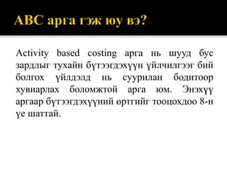Activity based costing арга нь шууд бус
зардлыг тухайн бүтээгдэхүүн үйлчилгээг бий
болгох үйлдэлд нь суурилан бодитоор
хувиарлах боломжтой арга юм. Энэхүү
аргаар бүтээгдэхүүний өртгийг тооцохдоо 8-н
үе шаттай.
 