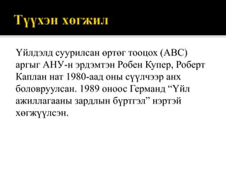 Үйлдэлд суурилсан өртөг тооцох (ABC)
аргыг АНУ-н эрдэмтэн Робен Купер, Роберт
Каплан нат 1980-аад оны сүүлчээр анх
боловруулсан. 1989 оноос Германд “Үйл
ажиллагааны зардлын бүртгэл” нэртэй
хөгжүүлсэн.
 