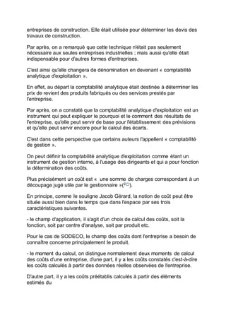 entreprises de construction. Elle était utilisée pour déterminer les devis des
travaux de construction.
Par après, on a remarqué que cette technique n'était pas seulement
nécessaire aux seules entreprises industrielles ; mais aussi qu'elle était
indispensable pour d'autres formes d'entreprises.
C'est ainsi qu'elle changera de dénomination en devenant « comptabilité
analytique d'exploitation ».
En effet, au départ la comptabilité analytique était destinée à déterminer les
prix de revient des produits fabriqués ou des services prestés par
l'entreprise.
Par après, on a constaté que la comptabilité analytique d'exploitation est un
instrument qui peut expliquer le pourquoi et le comment des résultats de
l'entreprise, qu'elle peut servir de base pour l'établissement des prévisions
et qu'elle peut servir encore pour le calcul des écarts.
C'est dans cette perspective que certains auteurs l'appellent « comptabilité
de gestion ».
On peut définir la comptabilité analytique d'exploitation comme étant un
instrument de gestion interne, à l'usage des dirigeants et qui a pour fonction
la détermination des coûts.
Plus précisément un coût est « une somme de charges correspondant à un
découpage jugé utile par le gestionnaire »(2(*)
).
En principe, comme le souligne Jacob Gérard, la notion de coût peut être
située aussi bien dans le temps que dans l'espace par ses trois
caractéristiques suivantes.
- le champ d'application, il s'agit d'un choix de calcul des coûts, soit la
fonction, soit par centre d'analyse, soit par produit etc.
Pour le cas de SODECO, le champ des coûts dont l'entreprise a besoin de
connaître concerne principalement le produit.
- le moment du calcul, on distingue normalement deux moments de calcul
des coûts d'une entreprise, d'une part, il y a les coûts constatés c'est-à-dire
les coûts calculés à partir des données réelles observées de l'entreprise.
D'autre part, il y a les coûts préétablis calculés à partir des éléments
estimés du
 