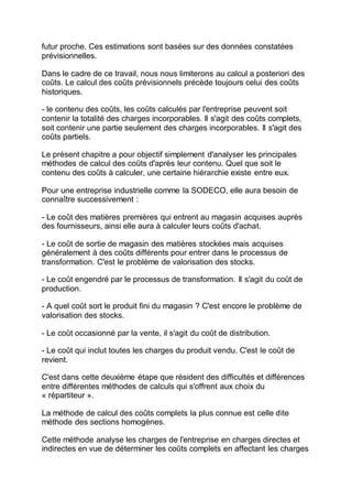 futur proche. Ces estimations sont basées sur des données constatées
prévisionnelles.
Dans le cadre de ce travail, nous nous limiterons au calcul a posteriori des
coûts. Le calcul des coûts prévisionnels précède toujours celui des coûts
historiques.
- le contenu des coûts, les coûts calculés par l'entreprise peuvent soit
contenir la totalité des charges incorporables. Il s'agit des coûts complets,
soit contenir une partie seulement des charges incorporables. Il s'agit des
coûts partiels.
Le présent chapitre a pour objectif simplement d'analyser les principales
méthodes de calcul des coûts d'après leur contenu. Quel que soit le
contenu des coûts à calculer, une certaine hiérarchie existe entre eux.
Pour une entreprise industrielle comme la SODECO, elle aura besoin de
connaître successivement :
- Le coût des matières premières qui entrent au magasin acquises auprès
des fournisseurs, ainsi elle aura à calculer leurs coûts d'achat.
- Le coût de sortie de magasin des matières stockées mais acquises
généralement à des coûts différents pour entrer dans le processus de
transformation. C'est le problème de valorisation des stocks.
- Le coût engendré par le processus de transformation. Il s'agit du coût de
production.
- A quel coût sort le produit fini du magasin ? C'est encore le problème de
valorisation des stocks.
- Le coût occasionné par la vente, il s'agit du coût de distribution.
- Le coût qui inclut toutes les charges du produit vendu. C'est le coût de
revient.
C'est dans cette deuxième étape que résident des difficultés et différences
entre différentes méthodes de calculs qui s'offrent aux choix du
« répartiteur ».
La méthode de calcul des coûts complets la plus connue est celle dite
méthode des sections homogènes.
Cette méthode analyse les charges de l'entreprise en charges directes et
indirectes en vue de déterminer les coûts complets en affectant les charges
 