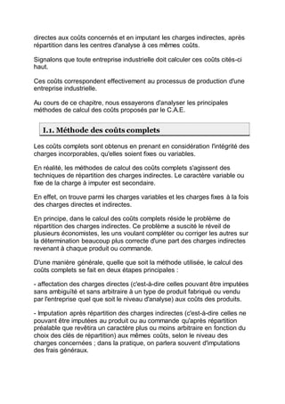 directes aux coûts concernés et en imputant les charges indirectes, après
répartition dans les centres d'analyse à ces mêmes coûts.
Signalons que toute entreprise industrielle doit calculer ces coûts cités-ci
haut.
Ces coûts correspondent effectivement au processus de production d'une
entreprise industrielle.
Au cours de ce chapitre, nous essayerons d'analyser les principales
méthodes de calcul des coûts proposés par le C.A.E.
I.1. Méthode des coûts complets
Les coûts complets sont obtenus en prenant en considération l'intégrité des
charges incorporables, qu'elles soient fixes ou variables.
En réalité, les méthodes de calcul des coûts complets s'agissent des
techniques de répartition des charges indirectes. Le caractère variable ou
fixe de la charge à imputer est secondaire.
En effet, on trouve parmi les charges variables et les charges fixes à la fois
des charges directes et indirectes.
En principe, dans le calcul des coûts complets réside le problème de
répartition des charges indirectes. Ce problème a suscité le réveil de
plusieurs économistes, les uns voulant compléter ou corriger les autres sur
la détermination beaucoup plus correcte d'une part des charges indirectes
revenant à chaque produit ou commande.
D'une manière générale, quelle que soit la méthode utilisée, le calcul des
coûts complets se fait en deux étapes principales :
- affectation des charges directes (c'est-à-dire celles pouvant être imputées
sans ambiguïté et sans arbitraire à un type de produit fabriqué ou vendu
par l'entreprise quel que soit le niveau d'analyse) aux coûts des produits.
- Imputation après répartition des charges indirectes (c'est-à-dire celles ne
pouvant être imputées au produit ou au commande qu'après répartition
préalable que revêtira un caractère plus ou moins arbitraire en fonction du
choix des clés de répartition) aux mêmes coûts, selon le niveau des
charges concernées ; dans la pratique, on parlera souvent d'imputations
des frais généraux.
 