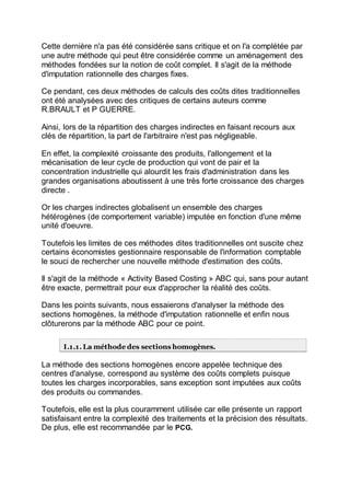 Cette dernière n'a pas été considérée sans critique et on l'a complétée par
une autre méthode qui peut être considérée comme un aménagement des
méthodes fondées sur la notion de coût complet. Il s'agit de la méthode
d'imputation rationnelle des charges fixes.
Ce pendant, ces deux méthodes de calculs des coûts dites traditionnelles
ont été analysées avec des critiques de certains auteurs comme
R.BRAULT et P GUERRE.
Ainsi, lors de la répartition des charges indirectes en faisant recours aux
clés de répartition, la part de l'arbitraire n'est pas négligeable.
En effet, la complexité croissante des produits, l'allongement et la
mécanisation de leur cycle de production qui vont de pair et la
concentration industrielle qui alourdit les frais d'administration dans les
grandes organisations aboutissent à une très forte croissance des charges
directe .
Or les charges indirectes globalisent un ensemble des charges
hétérogènes (de comportement variable) imputée en fonction d'une même
unité d'oeuvre.
Toutefois les limites de ces méthodes dites traditionnelles ont suscite chez
certains économistes gestionnaire responsable de l'information comptable
le souci de rechercher une nouvelle méthode d'estimation des coûts.
Il s'agit de la méthode « Activity Based Costing » ABC qui, sans pour autant
être exacte, permettrait pour eux d'approcher la réalité des coûts.
Dans les points suivants, nous essaierons d'analyser la méthode des
sections homogènes, la méthode d'imputation rationnelle et enfin nous
clôturerons par la méthode ABC pour ce point.
I.1.1. La méthode des sections homogènes.
La méthode des sections homogènes encore appelée technique des
centres d'analyse, correspond au système des coûts complets puisque
toutes les charges incorporables, sans exception sont imputées aux coûts
des produits ou commandes.
Toutefois, elle est la plus couramment utilisée car elle présente un rapport
satisfaisant entre la complexité des traitements et la précision des résultats.
De plus, elle est recommandée par le PCG.
 