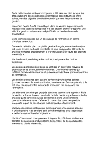 Cette méthode des sections homogènes a été mise sur pied lorsque les
préoccupations des gestionnaires d'entreprise étaient tournées entre
autres, vers les objectifs d'évaluation plutôt que vers les problèmes de
gestion.
Un certain Saada Toufik nous dit que dans sa version la plus simple la
méthode des sections homogènes n'a pas objectif premier d'apporter une
aide à la gestion mais correspond plutôt à la recherche d'un mode
d'évaluation.
Cette technique repose sur un découpage de l'entreprise en centre
d'analyse ou section.
Comme le définit le plan comptable général français, un centre d'analyse
est « une division de l'unité comptable où sont analysés les éléments de
charges indirectes préalablement à leur imputation aux coûts des produits
intéressés ».
Habituellement, on distingue les centres principaux et les centres
auxiliaires.
Les centres principaux sont ceux où sont mis en oeuvre les moyens de
production et de distribution de l'entreprise. Ce sont des centres qui
reflètent l'activité de l'entreprise et qui correspondent aux grandes fonctions
de l'entreprise.
Les centres auxiliaires sont eux qui travaillent pour d'autres centres
(comme par exemple service entretien, maintenance. Service paie etc.). Ils
ont pour rôle de gérer les facteurs de production mis en oeuvre par
l'entreprise.
Les éléments des charges groupés dans une section sont appelés « Frais
de section ». La section est constituée de telle manière que l'ensemble des
charges qui la concerne puisse être ramené à une unité commune
permettant de réserver et d'affecter à chacun des coûts des produits
intéressés la part de ces charges qui lui incombe effectivement.
L'activité de chaque section étant définie par une unité unique appelée
« unité d'oeuvre » les sections sont dites homogènes d'où l'appellation
« méthode des sections homogènes ».
L'unité d'oeuvre sert principalement à imputer le coût d'une section aux
comptes de coûts des produits (biens ou services) ou des commandes
internes ou clients intéressés.
 