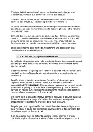 C'est par le biais des unités d'oeuvre que les charges indirectes sont
incorporées, en finale aux comptes des coûts des produits.
Grâce à l'unité d'oeuvre, le coût de section sera soit cédé à d'autres
sections, soit imputé aux coûts des produits ou commandes.
Le terme coût de l'unité d'oeuvre » est obtenu par le quotient de la totalité
des charges de la section ayant une unité d'oeuvre physique et le nombre
des unités d'oeuvre.
Si l'unité d'oeuvre est monétaire, on parlera du taux de frais. On distingue
beaucoup d'unités d'oeuvre et ces dernières sont rattachées soit à la main
d'oeuvre consacrée au produit (ex .heures de main d'oeuvre), soit au
fonctionnement du matériel consacré au produit (ex : heure-machine).
En ce qui concerne cette méthode, nous ferons une description plus
détaillée dans le second chapitre.
I.1.2. La méthode d'imputation rationnelle
La méthode d'imputation rationnelle consiste à inclure dans les coûts la part
des charges fixes calculées à un niveau d'activités préalablement défini
comme normal.
C'est une méthode en principe qui consiste à éclaircir l'influence du niveau
d'activité sur les coûts que la méthode des sections homogènes ignore
totalement.
En effet, toute entreprise a un niveau d'activités qu'elle ne peut pas
dépasser du moins dans un court terme. Ce niveau d'activités est
appeléCAPACITE THEORIQUE. C'est un niveau maximum qui ne peut jamais
être atteint en pratique car il est rare, voire impossible qu'une entreprise
travaille 24 heures sur 24 sans arrêt ; sans panne machine sans absence
des travailleurs, sans coupure du courant etc.
On définit alors la capacité effective comment le niveau d'activités qui peut
être en considérant le temps d'entretien des machines, le temps de
préparation et l'absentéisme éventuel de la main d'oeuvre.
En principe, cette capacité effective devrait être atteinte en pratique, mais
c'est rarement à cause des paramètres divers comme le fainéantisme des
travailleurs, coupure de courant etc.
Il est nécessaire alors de définir la capacité utilisée comme le niveau
d'activités le plus fréquemment atteint. Cette capacité correspond donc à
 