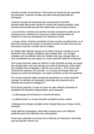 l'activité normale de l'entreprise. C'est-à-dire qui résulte de ses capacités
de production. L'activité normale sera alors l'activité potentielle de
l'entreprise.
L'activité normale de l'entreprise peut correspondre à l'activité
prévisionnelle telle qu'elle résulte du volume des ventes possibles, cette
activité prévisionnelle pouvant être déterminée suivant deux horizons :
- à court terme, l'activité prise comme normale correspond à celle qui est
nécessaire pour satisfaire le volume des ventes prévisionnelles de
l'exercice et varie par conséquent d'un exercice à l'autre.
- à moyen terme, l'activité considérée comme normale est déterminée sur la
base des prévisions de ventes sur plusieurs années, de telle sorte que les
fluctuations d'activité normale soient nivelées.
En réalité cette méthode repose sur la notion d'activité normale et sur la
destination des charges variables et des charges fixes. Les charges
variables sont considérées dans leur totalité, alors que charges fixes ne
sont considérées que par rapport au niveau d'activité réelle de l'entreprise.
Si le niveau d'activité réelle est inférieur à celui d'activité normale une partie
des charges fixes n'est pas imputée aux coûts de l'entreprise. Cette partie
des charges fixes est appelée « Mali de sous activité ». Si le niveau réel
d'activité est supérieur à la normale, il y a surplus de charges fixes est
imputé aux coûts de l'entreprise, ce surplus constitue un boni de suractivité.
Si le niveau d'activité réelle correspond exactement au niveau d'activité
normale, la méthode de l'imputation rationnelle est synonyme de la
méthode des sections homogènes3(*)
D'une façon générale, la mise en place de cette méthode nécessite au
préalable des éléments indispensables, parmi lesquels :
- Le découpage de l'entreprise en centres d'analyse.
- La détermination du niveau d'activité considéré comme normal.
- Distinguer les charges variables et les charges fixes pour chaque centre
d'analyse.
Cette méthode d'imputation rationnelle constitue donc une méthode
améliorée parmi les méthodes des coûts partiels.
D'une façon générale, le principe de la méthode de l'imputation rationnelle
peut se résumer comme suit :
 