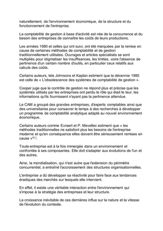naturellement, de l'environnement économique, de la structure et du
fonctionnement de l'entreprise.
La comptabilité de gestion à base d'activité est née de la concurrence et du
besoin des entreprises de connaître les coûts de leurs productions.
Les années 1980 et celles qui ont suivi, ont été marquées par la remise en
cause de certaines méthodes de comptabilité et de gestion
traditionnellement utilisées. Ouvrages et articles spécialisés se sont
multipliés pour stigmatiser les insuffisances, les limites, voire l'absence de
pertinence d'un certain nombre d'outils, en particulier ceux relatifs aux
calculs des coûts.
Certains auteurs, tels Johnsons et Kaplan estiment que la décennie 1980
est celle de « L'obsolescence des systèmes de comptabilité de gestion ».
Cooper juge que le contrôle de gestion ne répond plus et précise que les
systèmes utilisés par les entreprises ont perdu le rôle qui était le leur, les
informations qu'ils fournissent n'ayant pas la pertinence attendue.
Le CAM a groupé des grandes entreprises, d'experts comptables ainsi que
des universitaires pour consacrer le temps à des recherches à développer
un programme de comptabilité analytique adapté au nouvel environnement
économique.
Certains auteurs comme Evraert et P. Mevellec estiment que « les
méthodes traditionnelles ne satisfont plus les besoins de l'entreprise
moderne et qu'en conséquence elles doivent être sérieusement remises en
cause »4(*)
.
Toute entreprise est à la fois immergée dans un environnement et
confrontée à ses composantes. Elle doit s'adapter aux évolutions de l'un et
des autres.
Ainsi, la mondialisation, qui n'est autre que l'extension du périmètre
concurrentiel, a entraîné l'accroissement des structures organisationnelles.
L'entreprise a dû développer sa réactivité pour faire face aux tendances
éradiques des marchés sur lesquels elle intervient.
En effet, il existe une véritable interaction entre l'environnement qui
s'impose à la stratégie des entreprises et leur structure.
La croissance inévitable de ces dernières influe sur la nature et la vitesse
de l'évolution du contexte.
 