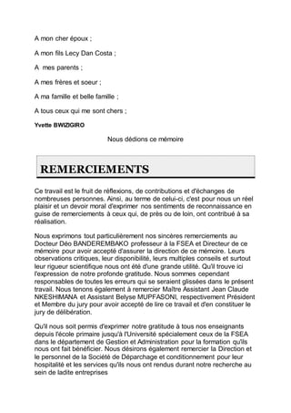 A mon cher époux ;
A mon fils Lecy Dan Costa ;
A mes parents ;
A mes frères et soeur ;
A ma famille et belle famille ;
A tous ceux qui me sont chers ;
Yvette BWIZIGIRO
Nous dédions ce mémoire
REMERCIEMENTS
Ce travail est le fruit de réflexions, de contributions et d'échanges de
nombreuses personnes. Ainsi, au terme de celui-ci, c'est pour nous un réel
plaisir et un devoir moral d'exprimer nos sentiments de reconnaissance en
guise de remerciements à ceux qui, de près ou de loin, ont contribué à sa
réalisation.
Nous exprimons tout particulièrement nos sincères remerciements au
Docteur Déo BANDEREMBAKO professeur à la FSEA et Directeur de ce
mémoire pour avoir accepté d'assurer la direction de ce mémoire. Leurs
observations critiques, leur disponibilité, leurs multiples conseils et surtout
leur rigueur scientifique nous ont été d'une grande utilité. Qu'il trouve ici
l'expression de notre profonde gratitude. Nous sommes cependant
responsables de toutes les erreurs qui se seraient glissées dans le présent
travail. Nous tenons également à remercier Maître Assistant Jean Claude
NKESHIMANA et Assistant Belyse MUPFASONI, respectivement Président
et Membre du jury pour avoir accepté de lire ce travail et d'en constituer le
jury de délibération.
Qu'il nous soit permis d'exprimer notre gratitude à tous nos enseignants
depuis l'école primaire jusqu'à l'Université spécialement ceux de la FSEA
dans le département de Gestion et Administration pour la formation qu'ils
nous ont fait bénéficier. Nous désirons également remercier la Direction et
le personnel de la Société de Déparchage et conditionnement pour leur
hospitalité et les services qu'ils nous ont rendus durant notre recherche au
sein de ladite entreprises
 