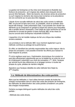 La gestion de l'entreprise en flux tirés rend nécessaire la flexibilité des
facteurs de production, qu'il s'agisse des ateliers dans lesquels doivent
pouvoir être fabriqués . Selon les besoins, les diverses séries de production
ou qu'il s'agisse du domaine des ressources humaines où la polyvalence
est une contrainte qui ne peut plus être négligée.
L'étude d'une nouvelle méthode de calcul des coûts comme la méthode
ABC ne pouvait se faire sans avoir, au préalable, situer le contexte dans
lequel elle émerge. Cette présentation faite, il est possible d'en étudier les
éléments qui la composent en gardant à l'esprit les raisons pour lesquelles
elle a semblé devenir nécessaire. C'est l'objet de notre recherche qui est de
présenter le concept de gestion à base d'activité ABC et les mises en
oeuvre concret dans l'entreprise industrielle SODECO.
L'apparition d'un tel modèle implique de fait une critique des modèles
anciens existants.
Les promoteurs de la méthode ABC nous montrent également que la
méthode contribue au pilotage de la performance.
En effet, en identifiant les activités responsables des coûts majeurs dès la
phase de conception, il est possible d'orienter les efforts pour baisser le
coût marginal du produit.
P.Lorino explique aussi que « l'optimisation économique d'un produit ne
peut être efficacement appréhendé que sur la totalité de ce cycle de vie et
en s'intéressant notamment aux choix de conception »5(*)
. Ainsi, l'analyse
par activité fournit des références et un langage commun à toutes les
phases du cycle, pilotées de manière intégrée.
Signalons que l'analyse détaillée de cette méthode fera l'objet du
3ème
chapitre.
I.2. Méthode de détermination des coûts partiels
Alors que les méthodes ci -haut citées tiennent compte de toutes les
charges incorporables dans le calcul des coûts des produits de l'entreprise,
les méthodes de détermination des coûts partiels considèrent une partie
des charges incorporables.
Certains ouvrages distinguent quatre méthodes de calcul des coûts
partiels :
- Méthode des coûts directs,
 