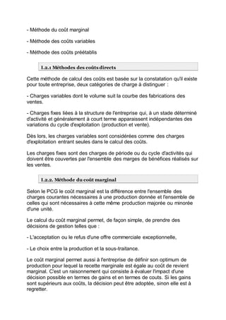- Méthode du coût marginal
- Méthode des coûts variables
- Méthode des coûts préétablis
I.2.1 Méthodes des coûts directs
Cette méthode de calcul des coûts est basée sur la constatation qu'il existe
pour toute entreprise, deux catégories de charge à distinguer :
- Charges variables dont le volume suit la courbe des fabrications des
ventes.
- Charges fixes liées à la structure de l'entreprise qui, à un stade déterminé
d'activité et généralement à court terme apparaissent indépendantes des
variations du cycle d'exploitation (production et vente).
Dès lors, les charges variables sont considérées comme des charges
d'exploitation entrant seules dans le calcul des coûts.
Les charges fixes sont des charges de période ou du cycle d'activités qui
doivent être couvertes par l'ensemble des marges de bénéfices réalisés sur
les ventes.
I.2.2. Méthode du coût marginal
Selon le PCG le coût marginal est la différence entre l'ensemble des
charges courantes nécessaires à une production donnée et l'ensemble de
celles qui sont nécessaires à cette même production majorée ou minorée
d'une unité.
Le calcul du coût marginal permet, de façon simple, de prendre des
décisions de gestion telles que :
- L'acceptation ou le refus d'une offre commerciale exceptionnelle,
- Le choix entre la production et la sous-traitance.
Le coût marginal permet aussi à l'entreprise de définir son optimum de
production pour lequel la recette marginale est égale au coût de revient
marginal. C'est un raisonnement qui consiste à évaluer l'impact d'une
décision possible en termes de gains et en termes de couts. Si les gains
sont supérieurs aux coûts, la décision peut être adoptée, sinon elle est à
regretter.
 