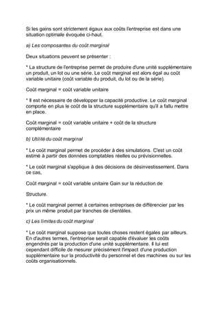Si les gains sont strictement égaux aux coûts l'entreprise est dans une
situation optimale évoquée ci-haut.
a) Les composantes du coût marginal
Deux situations peuvent se présenter :
* La structure de l'entreprise permet de produire d'une unité supplémentaire
un produit, un lot ou une série. Le coût marginal est alors égal au coût
variable unitaire (coût variable du produit, du lot ou de la série).
Coût marginal = coût variable unitaire
* Il est nécessaire de développer la capacité productive. Le coût marginal
comporte en plus le coût de la structure supplémentaire qu'il a fallu mettre
en place.
Coût marginal = coût variable unitaire + coût de la structure
complémentaire
b) Utilité du coût marginal
* Le coût marginal permet de procéder à des simulations. C'est un coût
estimé à partir des données comptables réelles ou prévisionnelles.
* Le coût marginal s'applique à des décisions de désinvestissement. Dans
ce cas,
Coût marginal = coût variable unitaire Gain sur la réduction de
Structure.
* Le coût marginal permet à certaines entreprises de différencier par les
prix un même produit par tranches de clientèles.
c) Les limites du coût marginal
* Le coût marginal suppose que toutes choses restent égales par ailleurs.
En d'autres termes, l'entreprise serait capable d'évaluer les coûts
engendrés par la production d'une unité supplémentaire. Il lui est
cependant difficile de mesurer précisément l'impact d'une production
supplémentaire sur la productivité du personnel et des machines ou sur les
coûts organisationnels.
 