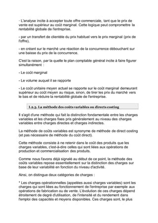 · L'analyse incite à accepter toute offre commerciale, tant que le prix de
vente est supérieur au coût marginal. Cette logique peut compromettre la
rentabilité globale de l'entreprise.
- par un transfert de clientèle du prix habituel vers le prix marginal (prix de
l'offre),
- en créant sur le marché une réaction de la concurrence débouchant sur
une baisse du prix de la concurrence.
C'est la raison, par la quelle le plan comptable général incite à faire figurer
simultanément :
- Le coût marginal
- Le volume auquel il se rapporte
- Le coût unitaire moyen actuel se rapporte sur le coût marginal demeurant
supérieur au coût moyen au risque, sinon, de tirer les prix du marché vers
le bas et de réduire la rentabilité globale de l'entreprise.
I.2.3. La méthode des coûts variables ou directs costing
Il s'agit d'une méthode qui fait la distinction fondamentale entre les charges
variables et les charges fixes pris généralement au niveau des charges
variables entre charges directes et charges indirectes.
La méthode de coûts variables est synonyme de méthode de direct costing
(et pas nécessaire de méthode du coût direct).
Cette méthode consiste à ne retenir dans le coût des produits que les
charges variables, c'est-à-dire celles qui sont liées aux opérations de
production et commercialisation des produits.
Comme nous l'avons déjà signalé au début de ce point, la méthode des
coûts variables repose essentiellement sur la distinction des charges sur
base de leur variabilité en fonction du niveau d'activité.
Ainsi, on distingue deux catégories de charges :
* Les charges opérationnelles (appelées aussi charges variables) sont les
charges qui sont liées au fonctionnement de l'entreprise par exemple aux
opérations de fabrication ou de vente. L'évolution de ces charges dépend
étroitement de degré d'utilisation, de l'intensité et du rendement dans
l'emploi des capacités et moyens disponibles. Ces charges sont, le plus
 