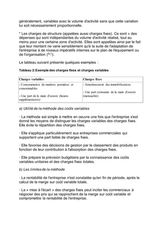 généralement, variables avec le volume d'activité sans que cette variation
lui soit nécessairement proportionnelle.
* Les charges de structure (appelées aussi charges fixes). Ce sont « des
dépenses qui sont indépendantes du volume d'activité réalisé, tout au
moins pour une certaine zone d'activité. Elles sont appelées ainsi par le fait
que leur montant ne varie sensiblement qu'à la suite de l'adaptation de
l'entreprise à de niveaux impératifs internes sur le plan de l'équipement ou
de l'organisation (6(*)
).
Le tableau suivant présente quelques exemples :
Tableau 2:Exemple des charges fixes et charges variables
Charges variables Charges fixes
- Consommation de matières premières et
consommables
- Une part de la main d'oeuvre (heures
supplémentaires)
- Amortissement des immobilisations
- Une part croissante de la main d'oeuvre
(mensualité)
a) Utilité de la méthode des coûts variables
· La méthode est simple à mettre en oeuvre une fois que l'entreprise s'est
donné les moyens de distinguer les charges variables des charges fixes.
Elle évite la répartition des charges fixes.
· Elle s'applique particulièrement aux entreprises commerciales qui
supportent une part faible de charges fixes.
· Elle favorise des décisions de gestion par le classement des produits en
fonction de leur contribution à l'absorption des charges fixes.
· Elle prépare la prévision budgétaire par la connaissance des coûts
variables unitaires et des charges fixes totales.
b) Les limites de la méthode
· La rentabilité de l'entreprise n'est constatée qu'en fin de période, après le
calcul de la marge sur coût variable totale.
· La « mise à l'écart » des charges fixes peut inciter les commerciaux à
négocier des prix qui se rapprochent de la marge sur coût variable et
compromettre la rentabilité de l'entreprise.
 