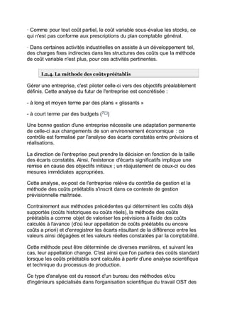 · Comme pour tout coût partiel, le coût variable sous-évalue les stocks, ce
qui n'est pas conforme aux prescriptions du plan comptable général.
· Dans certaines activités industrielles on assiste à un développement tel,
des charges fixes indirectes dans les structures des coûts que la méthode
de coût variable n'est plus, pour ces activités pertinentes.
I.2.4. La méthode des coûts préétablis
Gérer une entreprise, c'est piloter celle-ci vers des objectifs préalablement
définis. Cette analyse du futur de l'entreprise est concrétisée :
- à long et moyen terme par des plans « glissants »
- à court terme par des budgets (7(*)
)
Une bonne gestion d'une entreprise nécessite une adaptation permanente
de celle-ci aux changements de son environnement économique : ce
contrôle est formalisé par l'analyse des écarts constatés entre prévisions et
réalisations.
La direction de l'entreprise peut prendre la décision en fonction de la taille
des écarts constatés. Ainsi, l'existence d'écarts significatifs implique une
remise en cause des objectifs initiaux ; un réajustement de ceux-ci ou des
mesures immédiates appropriées.
Cette analyse, ex-post de l'entreprise relève du contrôle de gestion et la
méthode des coûts préétablis s'inscrit dans ce conteste de gestion
prévisionnelle maîtrisée.
Contrairement aux méthodes précédentes qui déterminent les coûts déjà
supportés (coûts historiques ou coûts réels), la méthode des coûts
préétablis a comme objet de valoriser les prévisions à l'aide des coûts
calculés à l'avance (d'où leur appellation de coûts préétablis ou encore
coûts a priori) et d'enregistrer les écarts résultant de la différence entre les
valeurs ainsi dégagées et les valeurs réelles constatées par la comptabilité.
Cette méthode peut être déterminée de diverses manières, et suivant les
cas, leur appellation change. C'est ainsi que l'on parlera des coûts standard
lorsque les coûts préétablis sont calculés à partir d'une analyse scientifique
et technique du processus de production.
Ce type d'analyse est du ressort d'un bureau des méthodes et/ou
d'ingénieurs spécialisés dans l'organisation scientifique du travail OST des
 