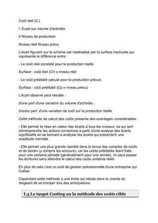 Coût réel (Cr)
I. Ecart sur volume d'activités
0 Niveau de production
Niveau réel Niveau prévu
L'écart figurant sur le schéma est matérialisé par la surface hachurée qui
représente la différence entre :
- Le coût réel constaté pour la production réelle
Surface : coût réel (Cr) x niveau réel
- Le coût préétabli calculé pour la production prévue
Surface : coût préétabli (Cp x niveau prévu)
L'écart observé peut résulter :
d'une part d'une variation du volume d'activités ;
d'autre part, d'une variation de coût sur la production réelle.
Cette méthode de calcul des coûts présente des avantages considérables :
- Elle permet la mise en valeur des écarts à tous les niveaux, ce qui sert
d'entreprendre les actions correctives à partir d'une analyse des écarts
significatifs en se bornant à analyser les écarts qui présentent une
amplitude normale.
- Elle permet une plus grande rapidité dans la tenue des comptes de coûts
et de stocks (y compris les encours), car les coûts préétablis étant fixés
pour une certaine période (généralement pour une année), on peut passer
les écritures sans attendre le calcul des coûts unitaires réels.
En plus de cela c'est un outil de gestion prévisionnelle d'une entreprise qui
l'utilise.
Cependant cette méthode a une limite qui réside dans la crainte du
dirigeant de se tromper lors des anticipations.
I.3 Le target Costing ou la méthode des coûts cible
 