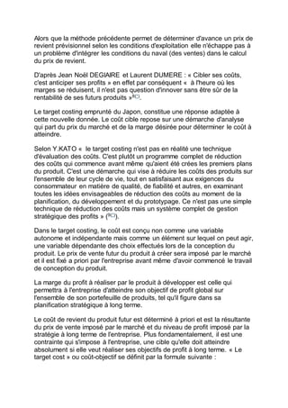 Alors que la méthode précédente permet de déterminer d'avance un prix de
revient prévisionnel selon les conditions d'exploitation elle n'échappe pas à
un problème d'intégrer les conditions du naval (des ventes) dans le calcul
du prix de revient.
D'après Jean Noël DEGIAIRE et Laurent DUMERE : « Cibler ses coûts,
c'est anticiper ses profits » en effet par conséquent « à l'heure où les
marges se réduisent, il n'est pas question d'innover sans être sûr de la
rentabilité de ses futurs produits »8(*)
.
Le target costing emprunté du Japon, constitue une réponse adaptée à
cette nouvelle donnée. Le coût cible repose sur une démarche d'analyse
qui part du prix du marché et de la marge désirée pour déterminer le coût à
atteindre.
Selon Y.KATO « le target costing n'est pas en réalité une technique
d'évaluation des coûts. C'est plutôt un programme complet de réduction
des coûts qui commence avant même qu'aient été crées les premiers plans
du produit. C'est une démarche qui vise à réduire les coûts des produits sur
l'ensemble de leur cycle de vie, tout en satisfaisant aux exigences du
consommateur en matière de qualité, de fiabilité et autres, en examinant
toutes les idées envisageables de réduction des coûts au moment de la
planification, du développement et du prototypage. Ce n'est pas une simple
technique de réduction des coûts mais un système complet de gestion
stratégique des profits » (9(*)
).
Dans le target costing, le coût est conçu non comme une variable
autonome et indépendante mais comme un élément sur lequel on peut agir,
une variable dépendante des choix effectués lors de la conception du
produit. Le prix de vente futur du produit à créer sera imposé par le marché
et il est fixé a priori par l'entreprise avant même d'avoir commencé le travail
de conception du produit.
La marge du profit à réaliser par le produit à développer est celle qui
permettra à l'entreprise d'atteindre son objectif de profit global sur
l'ensemble de son portefeuille de produits, tel qu'il figure dans sa
planification stratégique à long terme.
Le coût de revient du produit futur est déterminé à priori et est la résultante
du prix de vente imposé par le marché et du niveau de profit imposé par la
stratégie à long terme de l'entreprise. Plus fondamentalement, il est une
contrainte qui s'impose à l'entreprise, une cible qu'elle doit atteindre
absolument si elle veut réaliser ses objectifs de profit à long terme. « Le
target cost » ou coût-objectif se définit par la formule suivante :
 